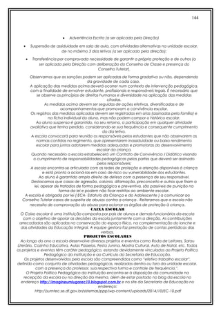 144
• Advertência Escrita (a ser aplicada pela Direção)
• Suspensão de assiduidade em sala de aula, com atividades alternativas na unidade escolar,
de no máximo 3 dias letivos (a ser aplicada pela direção);
• Transferência por comprovada necessidade de garantir a própria proteção e de outros (a
ser aplicada pela Direção com deliberação do Conselho de Classe e presença do
Conselho Tutelar).
Observamos que as sanções podem ser aplicadas de forma gradativa ou não, dependendo
da gravidade de cada caso.
A aplicação das medidas acima deverá ocorrer num contexto de intervenção pedagógica,
com a finalidade de envolver estudante, profissionais e responsáveis legais. É necessário que
se observe os princípios de direitos humanos e diversidade na aplicação das medidas
citadas.
As medidas acima devem ser seguidas de ações efetivas, diversificadas e de
acompanhamentos que promovam a convivência escolar.
Os registros das medidas aplicadas devem ser registradas em atas (assinadas pela família) e
na ficha individual do aluno, mas não podem compor o histórico escolar.
Ao aluno suspenso é garantido, no seu retorno, a participação em qualquer atividade
avaliativa que tenha perdido, considerando-se sua frequência e consequente cumprimento
do dia letivo.
A escola convocará para reunião os responsáveis pelos estudantes que não observarem as
normas contidas no regimento, que apresentarem inassiduidade ou baixo rendimento
escolar para juntos adotarem medidas adequadas e promotoras do desenvolvimento
escolar da criança.
Quando necessário a escola estabelecerá um Contrato de Convivência / Didático visando
o cumprimento de responsabilidades pedagógicas pelas partes que deverá ser assinado
pelos responsáveis;
A escola encontra-se articulada com as redes de proteção e atenção disponíveis à criança
e está pronta a acioná-las em caso de risco ou vulnerabilidade dos estudantes.
Ao aluno é garantido amplo direito de defesa com a presença de seu responsável.
Destacamos que casos de agressão, calúnia, difamação, preconceito e outros que firam a
lei, apesar de tratados de forma pedagógica e preventiva, são passíveis de punição na
forma da lei e podem não ficar restritos ao ambiente escolar.
A escola é obrigada por lei ( ECA- Estatuto da Criança e do Adolescente ) a comunicar ao
Conselho Tutelar casos de suspeita de abusos contra a criança . Reiteramos que a escola não
necessita de comprovação do abuso para acionar os órgãos de proteção à criança.
CAIXA ESCOLAR
O Caixa escolar é uma instituição composta por pais de alunos e demais funcionários da escola
com o objetivo de apoiar as decisões da escola juntamente com a direção. As contribuições
arrecadadas são aplicadas na conservação do espaço físico, na complementação do lanche e
das atividades da Educação Integral. A equipe gestora faz prestação de contas periódicas das
verbas.
PROJETOS ESCOLARES
Ao longo do ano a escola desenvolve diversos projetos e eventos como Roda de Leitores, Sarau
Literário, Cozinha Educativa, Aulas Passeios, Festa Junina, Mostra Cultural, Auto de Natal, etc. Todos
os projetos e eventos têm caráter pedagógico, estando devidamente vinculados ao Projeto Político
Pedagógico da instituição e ao Currículo da Secretaria de Educação.
Os projetos desenvolvidos pela escola são compreendidos como “efetivo trabalho escolar”,
definido como conjunto de atividades pedagógicas, realizadas dentro ou fora da unidade escolar,
com a presença do professor, sua respectiva turma e controle de frequência.”.
O Projeto Político Pedagógico da instituição encontra-se à disposição da comunidade na
recepção da escola ou na direção da mesma, além de estar postado no blog da escola no
endereço http://imagineumlugarec10.blogspot.com.br e no site da Secretaria de Educação no
endereço:
http://sumtec.se.df.gov.br/sistemas/ppp/wp-content/uploads/2014/10/EC-10.pdf
 