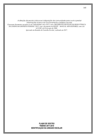145
A direção da escola coloca-se à disposição da comunidade para ouvir e prestar
informações acerca do funcionamento cotidiano escolar.
O presente documento encontra-se em conformidade com o ECA, com o REGIMENTO ESCOLAR DAS REDE PÚBLICA
DE ENSINO DO DISTRITO FEDERAL /2015, com o documento da SEEDF – MANUAL AOS GESTORES, com a lei
4131/DF, de 02 de maio de 2008.
Aprovado em Reunião do Conselho Escolar, realizado em 2017.
PLANO DE GESTÃO
TRIÊNIO 2017-2019
IDENTIFICAÇÃO DA UNIDADE ESCOLAR
 