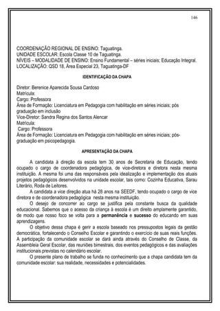 146
COORDENAÇÃO REGIONAL DE ENSINO: Taguatinga.
UNIDADE ESCOLAR: Escola Classe 10 de Taguatinga.
NÍVEIS – MODALIDADE DE ENSINO: Ensino Fundamental – séries iniciais; Educação Integral.
LOCALIZAÇÃO: QSD 18, Área Especial 23, Taguatinga-DF
IDENTIFICAÇÃO DA CHAPA
Diretor: Berenice Aparecida Sousa Cardoso
Matrícula:
Cargo: Professora
Área de Formação: Licenciatura em Pedagogia com habilitação em séries iniciais; pós
graduação em inclusão
Vice-Diretor: Sandra Regina dos Santos Alencar
Matrícula:
Cargo: Professora
Área de Formação: Licenciatura em Pedagogia com habilitação em séries iniciais; pós-
graduação em psicopedagogia.
APRESENTAÇÃO DA CHAPA
A candidata à direção da escola tem 30 anos de Secretaria de Educação, tendo
ocupado o cargo de coordenadora pedagógica, de vice-diretora e diretora nesta mesma
instituição. A mesma foi uma das responsáveis pela idealização e implementação dos atuais
projetos pedagógicos desenvolvidos na unidade escolar, tais como: Cozinha Educativa, Sarau
Literário, Roda de Leitores.
A candidata a vice direção atua há 28 anos na SEEDF, tendo ocupado o cargo de vice
diretora e de coordenadora pedagógica nesta mesma instituição.
O desejo de concorrer ao cargo se justifica pela constante busca da qualidade
educacional. Sabemos que o acesso da criança à escola é um direito amplamente garantido,
de modo que nosso foco se volta para a permanência e sucesso do educando em suas
aprendizagens.
O objetivo dessa chapa é gerir a escola baseado nos pressupostos legais da gestão
democrática, fortalecendo o Conselho Escolar e garantindo o exercício de suas reais funções.
A participação da comunidade escolar se dará ainda através do Conselho de Classe, da
Assembleia Geral Escolar, das reuniões bimestrais, dos eventos pedagógicos e das avaliações
institucionais previstas no calendário escolar.
O presente plano de trabalho se funda no conhecimento que a chapa candidata tem da
comunidade escolar: sua realidade, necessidades e potencialidades.
 