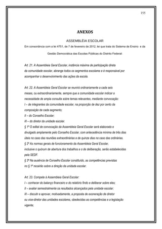 155
ANEXOS
ASSEMBLÉIA ESCOLAR
Em consonância com a lei 4751, de 7 de fevereiro de 2012, lei que trata do Sistema de Ensino e da
Gestão Democrática das Escolas Públicas do Distrito Federal:
Art. 21. A Assembleia Geral Escolar, instância máxima de participação direta
da comunidade escolar, abrange todos os segmentos escolares e é responsável por
acompanhar o desenvolvimento das ações da escola.
Art. 22. A Assembleia Geral Escolar se reunirá ordinariamente a cada seis
meses, ou extraordinariamente, sempre que a comunidade escolar indicar a
necessidade de ampla consulta sobre temas relevantes, mediante convocação:
I – de integrantes da comunidade escolar, na proporção de dez por cento da
composição de cada segmento;
II – do Conselho Escolar;
III – do diretor da unidade escolar.
§ 1º O edital de convocação da Assembleia Geral Escolar será elaborado e
divulgado amplamente pelo Conselho Escolar, com antecedência mínima de três dias
úteis no caso das reuniões extraordinárias e de quinze dias no caso das ordinárias.
§ 2º As normas gerais de funcionamento da Assembleia Geral Escolar,
inclusive o quórum de abertura dos trabalhos e o de deliberação, serão estabelecidas
pela SEDF.
§ 3º Na ausência de Conselho Escolar constituído, as competências previstas
no § 1º recairão sobre a direção da unidade escolar.
Art. 23. Compete à Assembleia Geral Escolar:
I – conhecer do balanço financeiro e do relatório findo e deliberar sobre eles;
II – avaliar semestralmente os resultados alcançados pela unidade escolar;
III – discutir e aprovar, motivadamente, a proposta de exoneração de diretor
ou vice-diretor das unidades escolares, obedecidas as competências e a legislação
vigente;
 
