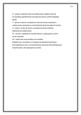 156
IV – apreciar o regimento interno da unidade escolar e deliberar sobre ele,
em assembleia especificamente convocada para este fim, conforme legislação
vigente;
V – aprovar ou reprovar a prestação de contas dos recursos repassados à
unidade escolar, previamente ao encaminhamento devido aos órgãos de controle;
VI – resolver, em grau de recurso, as decisões das demais instâncias
deliberativas da unidade escolar;
VII – convocar o presidente do Conselho Escolar e a equipe gestora, quando
se fizer necessário;
VIII – decidir sobre outras questões a ela remetidas.
Parágrafo único. As decisões e os resultados da Assembleia Geral Escolar
serão registrados em ata e os encaminhamentos decorrentes serão efetivados pelo
Conselho Escolar, salvo disposição em contrário.
 