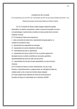 157
CONSELHO DE CLASSE
Em consonância com a lei 4751, de 7 de fevereiro de 2012, lei que trata do Sistema de Ensino e da
Gestão Democrática das Escolas Públicas do Distrito Federal:
Art. 35. O Conselho de Classe é órgão colegiado integrante da gestão
democrática e se destina a acompanhar e avaliar o processo de educação, de ensino
e de aprendizagem, havendo tantos conselhos de classe quantas forem as turmas
existentes na escola.
§ 1º O Conselho de Classe será composto por:
I – todos os docentes de cada turma e representante da equipe gestora, na
condição de conselheiros natos;
II – representante dos especialistas em educação;
III – representante da carreira Assistência à Educação;
IV – representante dos pais ou responsáveis;
V – representante dos alunos a partir do 6º ano ou primeiro segmento da
educação de jovens e adultos, escolhidos por seus pares, garantida a
representatividade dos alunos de cada uma das turmas;
VI – representantes dos serviços de apoio especializado, em caso de turmas
inclusivas.
§ 2º O Conselho de Classe se reunirá, ordinariamente, uma vez a cada
bimestre e, extraordinariamente, a qualquer tempo, por solicitação do diretor da
unidade escolar ou de um terço dos membros desse colegiado.
§ 3º Cada unidade escolar elaborará as normas de funcionamento do
Conselho de Classe em conformidade com as diretrizes da SEDF.
 