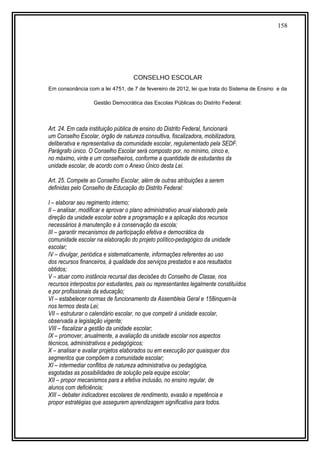 158
CONSELHO ESCOLAR
Em consonância com a lei 4751, de 7 de fevereiro de 2012, lei que trata do Sistema de Ensino e da
Gestão Democrática das Escolas Públicas do Distrito Federal:
Art. 24. Em cada instituição pública de ensino do Distrito Federal, funcionará
um Conselho Escolar, órgão de natureza consultiva, fiscalizadora, mobilizadora,
deliberativa e representativa da comunidade escolar, regulamentado pela SEDF.
Parágrafo único. O Conselho Escolar será composto por, no mínimo, cinco e,
no máximo, vinte e um conselheiros, conforme a quantidade de estudantes da
unidade escolar, de acordo com o Anexo Único desta Lei.
Art. 25. Compete ao Conselho Escolar, além de outras atribuições a serem
definidas pelo Conselho de Educação do Distrito Federal:
I – elaborar seu regimento interno;
II – analisar, modificar e aprovar o plano administrativo anual elaborado pela
direção da unidade escolar sobre a programação e a aplicação dos recursos
necessários à manutenção e à conservação da escola;
III – garantir mecanismos de participação efetiva e democrática da
comunidade escolar na elaboração do projeto político-pedagógico da unidade
escolar;
IV – divulgar, periódica e sistematicamente, informações referentes ao uso
dos recursos financeiros, à qualidade dos serviços prestados e aos resultados
obtidos;
V – atuar como instância recursal das decisões do Conselho de Classe, nos
recursos interpostos por estudantes, pais ou representantes legalmente constituídos
e por profissionais da educação;
VI – estabelecer normas de funcionamento da Assembleia Geral e 158inquen-la
nos termos desta Lei;
VII – estruturar o calendário escolar, no que competir à unidade escolar,
observada a legislação vigente;
VIII – fiscalizar a gestão da unidade escolar;
IX – promover, anualmente, a avaliação da unidade escolar nos aspectos
técnicos, administrativos e pedagógicos;
X – analisar e avaliar projetos elaborados ou em execução por quaisquer dos
segmentos que compõem a comunidade escolar;
XI – intermediar conflitos de natureza administrativa ou pedagógica,
esgotadas as possibilidades de solução pela equipe escolar;
XII – propor mecanismos para a efetiva inclusão, no ensino regular, de
alunos com deficiência;
XIII – debater indicadores escolares de rendimento, evasão e repetência e
propor estratégias que assegurem aprendizagem significativa para todos.
 