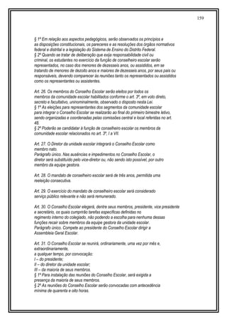 159
§ 1º Em relação aos aspectos pedagógicos, serão observados os princípios e
as disposições constitucionais, os pareceres e as resoluções dos órgãos normativos
federal e distrital e a legislação do Sistema de Ensino do Distrito Federal.
§ 2º Quando se tratar de deliberação que exija responsabilidade civil ou
criminal, os estudantes no exercício da função de conselheiro escolar serão
representados, no caso dos menores de dezesseis anos, ou assistidos, em se
tratando de menores de dezoito anos e maiores de dezesseis anos, por seus pais ou
responsáveis, devendo comparecer às reuniões tanto os representados ou assistidos
como os representantes ou assistentes.
Art. 26. Os membros do Conselho Escolar serão eleitos por todos os
membros da comunidade escolar habilitados conforme o art. 3º, em voto direto,
secreto e facultativo, uninominalmente, observado o disposto nesta Lei.
§ 1º As eleições para representantes dos segmentos da comunidade escolar
para integrar o Conselho Escolar se realizarão ao final do primeiro bimestre letivo,
sendo organizadas e coordenadas pelas comissões central e local referidas no art.
48.
§ 2º Poderão se candidatar à função de conselheiro escolar os membros da
comunidade escolar relacionados no art. 3º, I a VII.
Art. 27. O Diretor da unidade escolar integrará o Conselho Escolar como
membro nato.
Parágrafo único. Nas ausências e impedimentos no Conselho Escolar, o
diretor será substituído pelo vice-diretor ou, não sendo isto possível, por outro
membro da equipe gestora.
Art. 28. O mandato de conselheiro escolar será de três anos, permitida uma
reeleição consecutiva.
Art. 29. O exercício do mandato de conselheiro escolar será considerado
serviço público relevante e não será remunerado.
Art. 30. O Conselho Escolar elegerá, dentre seus membros, presidente, vice presidente
e secretário, os quais cumprirão tarefas específicas definidas no
regimento interno do colegiado, não podendo a escolha para nenhuma dessas
funções recair sobre membros da equipe gestora da unidade escolar.
Parágrafo único. Compete ao presidente do Conselho Escolar dirigir a
Assembleia Geral Escolar.
Art. 31. O Conselho Escolar se reunirá, ordinariamente, uma vez por mês e,
extraordinariamente,
a qualquer tempo, por convocação:
I – do presidente;
II – do diretor da unidade escolar;
III – da maioria de seus membros.
§ 1º Para instalação das reuniões do Conselho Escolar, será exigida a
presença da maioria de seus membros.
§ 2º As reuniões do Conselho Escolar serão convocadas com antecedência
mínima de quarenta e oito horas.
 