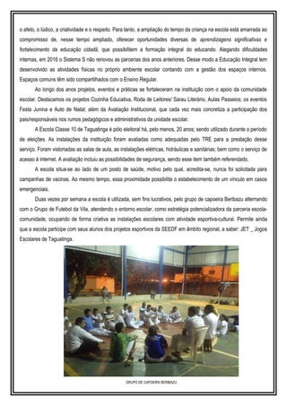 o afeto, o lúdico, a criatividade e o respeito. Para tanto, a ampliação do tempo da criança na escola está amarrada ao
compromisso de, nesse tempo ampliado, oferecer oportunidades diversas de aprendizagens significativas e
fortalecimento da educação cidadã, que possibilitem a formação integral do educando. Alegando dificuldades
internas, em 2016 o Sistema S não renovou as parcerias dos anos anteriores. Desse modo a Educação Integral tem
desenvolvido as atividades físicas no próprio ambiente escolar contando com a gestão dos espaços internos.
Espaços comuns têm sido compartilhados com o Ensino Regular.
Ao longo dos anos projetos, eventos e práticas se fortaleceram na instituição com o apoio da comunidade
escolar. Destacamos os projetos Cozinha Educativa, Roda de Leitores/ Sarau Literário, Aulas Passeios; os eventos
Festa Junina e Auto de Natal; além da Avaliação Institucional, que cada vez mais concretiza a participação dos
pais/responsáveis nos rumos pedagógicos e administrativos da unidade escolar.
A Escola Classe 10 de Taguatinga é pólo eleitoral há, pelo menos, 20 anos; sendo utilizado durante o período
de eleições. As instalações da instituição foram avaliadas como adequadas pelo TRE para a prestação desse
serviço. Foram vistoriadas as salas de aula, as instalações elétricas, hidráulicas e sanitárias; bem como o serviço de
acesso à internet. A avaliação incluiu as possibilidades de segurança, sendo esse item também referendado.
A escola situa-se ao lado de um posto de saúde, motivo pelo qual, acredita-se, nunca foi solicitada para
campanhas de vacinas. Ao mesmo tempo, essa proximidade possibilita o estabelecimento de um vínculo em casos
emergenciais.
Duas vezes por semana a escola é utilizada, sem fins lucrativos, pelo grupo de capoeira Beribazu alternando
com o Grupo de Futebol da Vila, atendendo o entorno escolar, como estratégia potencializadora da parceria escola-
comunidade, ocupando de forma criativa as instalações escolares com atividade esportiva-cultural. Permite ainda
que a escola participe com seus alunos dos projetos esportivos da SEEDF em âmbito regional, a saber: JET _ Jogos
Escolares de Taguatinga.
GRUPO DE CAPOEIRA BERIBAZU
 