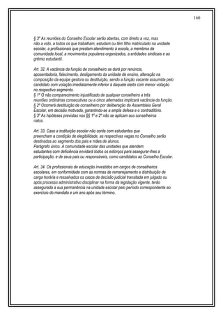 160
§ 3º As reuniões do Conselho Escolar serão abertas, com direito a voz, mas
não a voto, a todos os que trabalham, estudam ou têm filho matriculado na unidade
escolar, a profissionais que prestam atendimento à escola, a membros da
comunidade local, a movimentos populares organizados, a entidades sindicais e ao
grêmio estudantil.
Art. 32. A vacância da função de conselheiro se dará por renúncia,
aposentadoria, falecimento, desligamento da unidade de ensino, alteração na
composição da equipe gestora ou destituição, sendo a função vacante assumida pelo
candidato com votação imediatamente inferior à daquele eleito com menor votação
no respectivo segmento.
§ 1º O não comparecimento injustificado de qualquer conselheiro a três
reuniões ordinárias consecutivas ou a cinco alternadas implicará vacância da função.
§ 2º Ocorrerá destituição de conselheiro por deliberação da Assembleia Geral
Escolar, em decisão motivada, garantindo-se a ampla defesa e o contraditório.
§ 3º As hipóteses previstas nos §§ 1º e 2º não se aplicam aos conselheiros
natos.
Art. 33. Caso a instituição escolar não conte com estudantes que
preencham a condição de elegibilidade, as respectivas vagas no Conselho serão
destinadas ao segmento dos pais e mães de alunos.
Parágrafo único. A comunidade escolar das unidades que atendem
estudantes com deficiência envidará todos os esforços para assegurar-lhes a
participação, e de seus pais ou responsáveis, como candidatos ao Conselho Escolar.
Art. 34. Os profissionais de educação investidos em cargos de conselheiros
escolares, em conformidade com as normas de remanejamento e distribuição de
carga horária e ressalvados os casos de decisão judicial transitada em julgado ou
após processo administrativo disciplinar na forma da legislação vigente, terão
assegurada a sua permanência na unidade escolar pelo período correspondente ao
exercício do mandato e um ano após seu término.
 