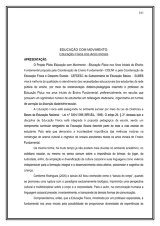 161
EDUCAÇÃO COM MOVIMENTO:
Educação Física nos Anos Iniciais
APRESENTAÇÃO:
O Projeto Piloto Educação com Movimento - Educação Física nos Anos Iniciais do Ensino
Fundamental proposto pela Coordenação de Ensino Fundamental - COENF e pela Coordenação de
Educação Física e Desporto Escolar– CEFDESC da Subsecretaria de Educação Básica – SUBEB
visa à melhoria da qualidade no atendimento das necessidades educacionais dos estudantes da rede
pública de ensino, por meio da reestruturação didático-pedagógica inserindo o professor de
Educação Física nos anos iniciais do Ensino Fundamental, preferencialmente, em escolas que
possuam um significativo número de estudantes em defasagem idade/série, organizados em turmas
de correção da distorção idade/série escolar.
A Educação Física está assegurada no ambiente escolar por meio da Lei de Diretrizes e
Bases da Educação Nacional – Lei n.º 9394/1996 (BRASIL, 1996). O artigo 26, § 3º, destaca que a
disciplina de Educação Física está integrada à proposta pedagógica da escola, sendo um
componente curricular obrigatório da Educação Básica fazendo parte de toda a vida escolar do
estudante. Fato este que demonstra a incontestável importância das vivências motoras na
construção do acervo cultural e cognitivo de nossos estudantes desde os anos iniciais do Ensino
Fundamental.
Da mesma forma, há muito tempo já não existem mais dúvidas no ambiente acadêmico, no
cotidiano escolar, ou mesmo no senso comum sobre a importância do brincar, do jogar, da
ludicidade, enfim, da ampliação e diversificação da cultura corporal e suas linguagens como vivência
indispensável para a formação integral e o desenvolvimento sócio-afetivo, psicomotor e cognitivo da
criança.
Conforme Rodrigues (2005) o século XX ficou conhecido como o “século do corpo”, quando
se promoveu uma ruptura com o paradigma exclusivamente biológico, imprimindo uma perspectiva
cultural e multidisciplinar sobre o corpo e a corporeidade. Para o autor, na comunicação humana a
linguagem corporal precede, invariavelmente, e transcende às demais formas de comunicação.
Compreendemos, então, que a Educação Física, ministrada por um professor especialista, é
fundamental nos anos iniciais pela possibilidade de proporcionar diversidade de experiências às
 