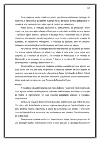 163
Como objetivo de atender o direito supracitado, garantido aos estudantes em defasagem de
idade/série, é imprescindível que ocorram mudanças no que diz respeito à prática pedagógica e na
maneira de olhar o estudante como sujeito capaz de construir seu conhecimento.
Nesse sentido, a instituição educacional e, particularmente, os professores, devem
proporcionar uma metodologia pedagógica diferenciada na qual estarão envolvidos todos os agentes
– o professor regente da turma, o professor de Educação Física, o coordenador local, os gestores,
orientadores educacionais e demais integrantes do corpo docente – contemplando o resgate da
autoestima, do protagonismo infanto-juvenil, a valorização do estudante, além dos princípios
pedagógicos: contextualização e interdisciplinaridade, valorizando os diversos saberes.
As turmas de correção da distorção idade/série são compostas por estudantes que tenham
dois anos ou mais de defasagem de série/ano em relação à idade, entre nove e quinze anos
completos, ou a completar até 31/03/2013. São divididas em Alfabetizados e Em Processo de
Alfabetização e são compostas por no mínimo 15 (quinze) e no máximo 20 (vinte) estudantes
conforme previsto na Estratégia de Matrícula de 2013.
Comprometida em oferecer aos estudantes condições necessárias para que retomem seu
curso escolar com êxito, bem como, em promover o acesso aos elementos da cultura corporal do
movimento como área de conhecimento, a Secretaria de Estado de Educação do Distrito Federal
implantará este Projeto Piloto em instituições educacionais que possuam ensino fundamental/anos
iniciais, sendo, pelo menos uma em cada Coordenação Regional de Ensino.
Histórico
A inserção da Educação Física nos anos iniciais do Ensino Fundamental não é uma proposta
nova. Algumas unidades da federação como os Estados de Minas Gerais, Amazonas e o município
de Goiânia já implementaram em suas propostas pedagógicas estaduais e municipais,
respectivamente.
Contudo, na vanguarda deste movimento desponta o Distrito Federal, pois, no final dos anos
50 e início dos 60, Anísio Teixeira ao pensar o projeto de educação para a Capital da República, que
seria referência nacional, implementou o projeto da Escola-Parque que oferece o componente
curricular Educação Física, entre outros, para estudantes dos anos iniciais do Ensino Fundamental,
até os dias atuais.
Essa proposta inovadora com foco no desenvolvimento integral das crianças por meio de
uma abordagem aberta e multidisciplinar envolve o ensino das Artes e a Educação Física em um
 