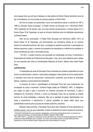 164
único espaço físico que até hoje é destaque na rede pública do Distrito Federal atendendo cerca de
dez mil estudantes, em cinco escolas de natureza especial, no Plano Piloto.
Na linha do projeto ora apresentado, houve uma experiência exitosa no período de 1997 a
1998 na chamada: Escola Candanga2
. O Projeto Núcleos de Educação com o Movimento (FEDF,
1997) implantado em 50 escolas, hoje, com duas escolas remanescentes: A Escola Classe 15 e a
Escola Classe 18 de Taguatinga, as quais se tornaram referência entre as instituições educacionais
do Distrito Federal.
Além da sua continuidade3
, o Projeto Piloto Educação com Movimento (SEDF, 2011) na
Escola Classe 18 de Taguatinga, vem demonstrando sua importância através de um acúmulo
histórico de indicadores positivos, tais como: a ampliação do repertório psicomotor; a participação em
festivais esportivos e jogos; o aumento da autoestima dos estudantes e a referência de qualidade no
ensino reconhecido por toda a comunidade escolar.
Em 2011, o projeto funcionou sob aprovação da Coordenação de Ensino Fundamental e
Subsecretaria de Gestão dos Profissionais da Educação e, hoje, serve como referência para a defesa
de uma expansão para todas as Coordenações Regionais de Ensino, objetivo maior deste Projeto
Piloto.
JUSTIFICATIVA
A implantação das aulas de Educação Física ministradas por professor especialista nos anos
iniciais visa democratizar o acesso a essa prática pedagógica, desenvolvida de forma interdisciplinar
e entendida como área de conhecimento, historicamente constituída, que envolve as dimensões
afetivas, cognitivas e socioculturais dos estudantes.
O processo de ensino e aprendizagem de Educação Física tem seus fundamentos nas
concepções de corpo e movimento. Conforme Piaget (citado por FONSECA, 1987), “a inteligência
tem origem na ação e ação é movimento (ou ausência consciente de movimento). A ação é
inteligência em movimento.” Portanto, o ensino da Educação Física não se restringe ao simples
exercício de certas habilidades e destrezas. Não visa à repetição de gestos estereotipados com
vistas a mecanizá-los, e reproduzi-los. É preciso possibilitar ao sujeito refletir sobre suas
possibilidades corporais para que possa de maneira autônoma, exercê-las.
Baseado nessa premissa, a Educação Física deve estar integrada de forma significativa ao
cotidiano escolar, uma vez que a ludicidade, e todos os elementos da cultura corporal do movimento,
2
A Escola Candanga foi uma proposta pedagógica construída participativamente no período em
que Cristovam Buarque foi Governador do Distrito Federal (1995-1998)
3
De 1997 a 2011, o projeto foi suspenso no ano de 2010, por motivo de licença-gestante da última
professora disponibilizada para o projeto. Os outros que faziam parte ao longo desse período
acabaram por ter de deixá-lo pela insegurança da continuidade do mesmo.
 