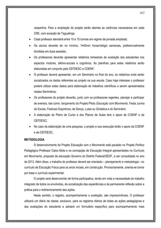 167
vespertina. Para a ampliação do projeto serão abertas as carências necessárias em cada
CRE, com exceção de Taguatinga.
• Cada professor atenderá entre 10 e 15 turmas em regime de jornada ampliada;
• Os alunos deverão ter no mínimo, 1h40min horas/relógio semanais, preferencialmente
divididas em duas sessões;
• Os professores deverão apresentar relatórios bimestrais de avaliação dos estudantes nos
aspectos motores, afetivo-sociais e cognitivos. As planilhas para estes relatórios serão
elaboradas em conjunto pela CEFDESC e COENF;
• O professor deverá apresentar, em um Seminário no final do ano, os relatórios onde serão
socializados os dados referentes ao projeto na sua escola. Caso haja interesse o professor
poderá utilizar estes dados para elaboração de trabalhos científicos a serem apresentados
nestes Seminários;
• Os professores do projeto deverão, junto com os professores regentes, planejar e participar
de eventos, tais como: lançamento do Projeto Piloto Educação com Movimento, Festa Junina
da Escola, Festivais Esportivos, de Dança, Lutas ou Ginástica e do Seminário.
• A elaboração do Plano de Curso e dos Planos de Aulas terá o apoio da COENF e da
CEFDESC;
• No caso da elaboração de uma pesquisa, o projeto e sua execução terão o apoio da COENF
e da CEFDESC;
METODOLOGIA
O desenvolvimento do Projeto Educação com o Movimento está pautado no Projeto Político
Pedagógico Professor Calos Mota e na concepção de Educação Integral apresentados no Currículo
em Movimento, proposta de educação Governo do Distrito Federal/SEDF, a ser consolidada no ano
de 2013. Além disso, o trabalho do professor deverá ser orientado – planejamento e metodologia - no
currículo de Educação Física para os anos iniciais, em construção. Provisoriamente, orienta-se tomar
por base o currículo experimental.
O projeto será desenvolvido de forma participativa, tendo em vista a necessidade do trabalho
integrado de todos os envolvidos, da socialização das experiências e da permanente reflexão sobre a
prática para o redirecionamento das ações.
Neste sentido, o registro, acompanhamento e avaliação, são imprescindíveis. O professor
utilizará um diário de classe, exclusivo, para os registros diários de todas as ações pedagógicas e
das avaliações do estudante e adotará um formulário específico para acompanhamento mais
 