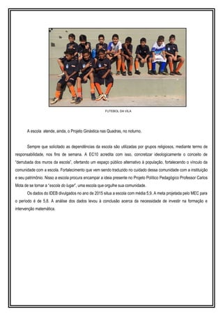 FUTEBOL DA VILA
A escola atende, ainda, o Projeto Ginástica nas Quadras, no noturno.
Sempre que solicitado as dependências da escola são utilizadas por grupos religiosos, mediante termo de
responsabilidade, nos fins de semana. A EC10 acredita com isso, concretizar ideologicamente o conceito de
“derrubada dos muros da escola”, ofertando um espaço público alternativo à população, fortalecendo o vínculo da
comunidade com a escola. Fortalecimento que vem sendo traduzido no cuidado dessa comunidade com a instituição
e seu patrimônio. Nisso a escola procura encampar a ideia presente no Projeto Político Pedagógico Professor Carlos
Mota de se tornar a “escola do lugar”, uma escola que orgulhe sua comunidade.
Os dados do IDEB divulgados no ano de 2015 situa a escola com média 5,9. A meta projetada pelo MEC para
o período é de 5,8. A análise dos dados levou à conclusão acerca da necessidade de investir na formação e
intervenção matemática.
 