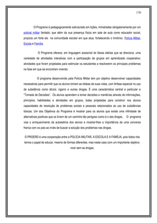 170
O Programa é pedagogicamente estruturado em lições, ministradas obrigatoriamente por um
policial militar fardado; que além da sua presença física em sala de aula como educador social,
propicia um forte elo na comunidade escolar em que atua, fortalecendo o trinômio: Polícia Militar,
Escola e Família.
O Programa oferece, em linguagem acessível às faixas etárias que se direciona, uma
variedade de atividades interativas com a participação de grupos em aprendizado cooperativo;
atividades que foram projetadas para estimular os estudantes a resolverem os principais problemas
na fase em que se encontram vivendo.
O programa desenvolvido pela Polícia Militar tem por objetivo desenvolver capacidades
necessárias para permitir que os alunos tomem as rédeas de suas vidas, com ênfase especial no uso
de substância como álcool, cigarro e outras drogas. É uma característica central e particular a
“Tomada de Decisões”. Os alunos aprendem a tomar decisões e mantê-las através de informações,
princípios, habilidades e atividades em grupos, todas projetadas para construir nos alunos
capacidades de resolução de problemas sociais e pessoais relacionados ao uso de substâncias
tóxicas. Um dos Objetivos do Programa é mostrar para os alunos que existe uma infinidade de
alternativas positivas que os livrem de um caminho tão perigoso como é o das drogas. O programa
visa o enriquecimento da autoestima dos alunos e mostrar-lhes a importância de uma conversa
franca com os pais ao invés de buscar a solução dos problemas nas drogas.
O PROERD é uma cooperação entre a POLÍCIA MILITAR, A ESCOLA E A FAMÍLIA, pois todos nós
temos o papel de educar, mesmo de formas diferentes, mas neste caso com um importante objetivo:
viver sem as drogas.
 