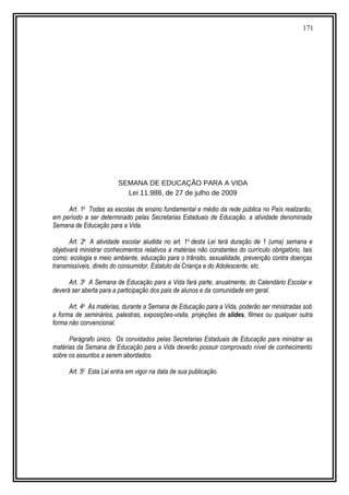 171
SEMANA DE EDUCAÇÃO PARA A VIDA
Lei 11.988, de 27 de julho de 2009
Art. 1o
Todas as escolas de ensino fundamental e médio da rede pública no País realizarão,
em período a ser determinado pelas Secretarias Estaduais de Educação, a atividade denominada
Semana de Educação para a Vida.
Art. 2o
A atividade escolar aludida no art. 1o
desta Lei terá duração de 1 (uma) semana e
objetivará ministrar conhecimentos relativos a matérias não constantes do currículo obrigatório, tais
como: ecologia e meio ambiente, educação para o trânsito, sexualidade, prevenção contra doenças
transmissíveis, direito do consumidor, Estatuto da Criança e do Adolescente, etc.
Art. 3o
A Semana de Educação para a Vida fará parte, anualmente, do Calendário Escolar e
deverá ser aberta para a participação dos pais de alunos e da comunidade em geral.
Art. 4o
As matérias, durante a Semana de Educação para a Vida, poderão ser ministradas sob
a forma de seminários, palestras, exposições-visita, projeções de slides, filmes ou qualquer outra
forma não convencional.
Parágrafo único. Os convidados pelas Secretarias Estaduais de Educação para ministrar as
matérias da Semana de Educação para a Vida deverão possuir comprovado nível de conhecimento
sobre os assuntos a serem abordados.
Art. 5o
Esta Lei entra em vigor na data de sua publicação.
 