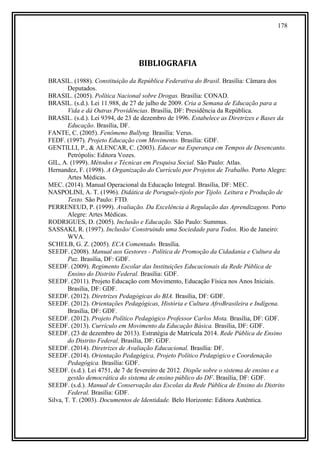 178
BIBLIOGRAFIA
BRASIL. (1988). Constituição da República Federativa do Brasil. Brasília: Câmara dos
Deputados.
BRASIL. (2005). Política Nacional sobre Drogas. Brasília: CONAD.
BRASIL. (s.d.). Lei 11.988, de 27 de julho de 2009. Cria a Semana de Educação para a
Vida e dá Outras Providências. Brasília, DF: Presidência da República.
BRASIL. (s.d.). Lei 9394, de 23 de dezembro de 1996. Estabelece as Diretrizes e Bases da
Educação. Brasília, DF.
FANTE, C. (2005). Fenômeno Bullyng. Brasília: Verus.
FEDF. (1997). Projeto Educação com Movimento. Brasília: GDF.
GENTILLI, P., & ALENCAR, C. (2003). Educar na Esperança em Tempos de Desencanto.
Petrópolis: Editora Vozes.
GIL, A. (1999). Métodos e Técnicas em Pesquisa Social. São Paulo: Atlas.
Hernandez, F. (1998). A Organização do Currículo por Projetos de Trabalho. Porto Alegre:
Artes Médicas.
MEC. (2014). Manual Operacional da Educação Integral. Brasília, DF: MEC.
NASPOLINI, A. T. (1996). Didática de Poruguês-tijolo por Tijolo. Leitura e Produção de
Texto. São Paulo: FTD.
PERRENEUD, P. (1999). Avaliação. Da Excelência à Regulação das Aprendizagens. Porto
Alegre: Artes Médicas.
RODRIGUES, D. (2005). Inclusão e Educação. São Paulo: Summus.
SASSAKI, R. (1997). Inclusão/ Construindo uma Sociedade para Todos. Rio de Janeiro:
WVA.
SCHELB, G. Z. (2005). ECA Comentado. Brasília.
SEEDF. (2008). Manual aos Gestores - Política de Promoção da Cidadania e Cultura da
Paz. Brasília, DF: GDF.
SEEDF. (2009). Regimento Escolar das Instituições Educacionais da Rede Pública de
Ensino do Distrito Federal. Brasília: GDF.
SEEDF. (2011). Projeto Educação com Movimento, Educação Física nos Anos Iniciais.
Brasília, DF: GDF.
SEEDF. (2012). Diretrizes Pedagógicas do BIA. Brasília, DF: GDF.
SEEDF. (2012). Orientações Pedagógicas, História e Cultura AfroBrasileira e Indígena.
Brasília, DF: GDF.
SEEDF. (2012). Projeto Político Pedagógico Professor Carlos Mota. Brasília, DF: GDF.
SEEDF. (2013). Currículo em Movimento da Educação Básica. Brasília, DF: GDF.
SEEDF. (23 de dezembro de 2013). Estratégia de Matrícula 2014. Rede Pública de Ensino
do Distrito Federal. Brasília, DF: GDF.
SEEDF. (2014). Diretrizes de Avaliação Educacional. Brasília: DF.
SEEDF. (2014). Orientação Pedagógica, Projeto Político Pedagógico e Coordenação
Pedagógica. Brasília: GDF.
SEEDF. (s.d.). Lei 4751, de 7 de fevereiro de 2012. Dispõe sobre o sistema de ensino e a
gestão democrática do sistema de ensino público do DF. Brasília, DF: GDF.
SEEDF. (s.d.). Manual de Conservação das Escolas da Rede Pública de Ensino do Distrito
Federal. Brasília: GDF.
Silva, T. T. (2003). Documentos de Identidade. Belo Horizonte: Editora Autêntica.
 