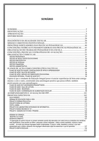 2
SUMÁRIO
SUMÁRIO..........................................................................................................................................2
IDENTIFICAÇÃO..............................................................................................................................3
APRESENTAÇÃO.............................................................................................................................6
HISTORICIDADE............................................................................................................................10
..........................................................................................................................................................20
DIAGNÓSTICO DA REALIDADE ESCOLAR.............................................................................20
MISSÃO E OBJETIVOS INSTITUCIONAIS.................................................................................39
PRINCÍPIOS NORTEADORES DAS PRÁTICAS PEDAGÓGICAS............................................40
CONCEPÇÕES TEÓRICAS FUNDAMENTADORAS DAS PRÁTICAS PEDAGÓGICAS.......43
ORGANIZAÇÃO DO TRABALHO PEDAGÓGICO DA ESCOLA.............................................45
CONCEPÇÕES, PRÁTICAS E ESTRATÉGIAS DE AVALIAÇÃO.............................................51
ORGANIZAÇÃO CURRICULAR..................................................................................................55
GESTÃO PEDAGÓGICA.............................................................................................................................................................. 61
GESTÃO DE RESULTADOS EDUCACIONAIS............................................................................................................................62
GESTÃO PARTICIPATIVA........................................................................................................................................................... 63
GESTÃO DE PESSOAS............................................................................................................................................................... 64
GESTÃO FINANCEIRA................................................................................................................................................................ 66
GESTÃO ADMINISTRATIVA........................................................................................................................................................ 66
PLANOS DE AÇÃO COMO CONSTRUÇÕES COLETIVAS......................................................69
PLANO DE AÇÃO DO EQUIPE ESPECIALIZADA DE APOIO À APRENDIZAGEM ..................................................................81
PLANO DE AÇÃO: SALA DE RECURSOS..................................................................................................................................85
PLANO DE AÇÃO: SERVIÇO DE ORIENTAÇÃO EDUCACIONAL.............................................................................................89
EDUCAÇÃO INTEGRAL / PLANO DE AÇÃO 2017......................................................................................................................92
Espera-se que o estudante da Educação Integral possa vivenciar experiências de bem-estar consigo
mesmo e com o outro, construindo uma autoimagem positiva que possa refletir, também
positivamente em suas aprendizagens..............................................................................................96
PLANO DE AÇÃO DE FUNCIONÁRIOS READAPTADOS..........................................................................................................96
PLANO DE AÇÃO / SALA DE LEITURA.......................................................................................................................................96
PLANO DE AÇÃO: RECEPÇÃO.................................................................................................................................................. 98
PLANO DE AÇÃO: COORDENAÇÃO DE ALIMENTAÇÃO ESCOLAR........................................................................................98
ACOMPANHAMENTO E AVALIAÇÃO DO PPP......................................................................101
PROJETOS ESPECÍFICOS...........................................................................................................102
AULA PASSEIO.......................................................................................................................................................................... 102
SEMANA DE EDUCAÇÃO PARA A VIDA..................................................................................................................................105
PROJETO COZINHA EDUCATIVA............................................................................................................................................ 107
PROJETO RODA DE LEITORES............................................................................................................................................... 112
FESTA JUNINA.......................................................................................................................................................................... 115
PROJETO DO LABORATÓRIO INTEGRADO DE INFORMÁTICA............................................................................................117
PROJETO NOSSO RECREIO É 10 !.........................................................................................................................................119
PROJETO CIDADÃO DO FUTURO / PROERD........................................................................................................................122
.................................................................................................................................................................................................... 125
SEMANA DA CRIANÇA.............................................................................................................................................................. 125
MOSTRA CULTURAL................................................................................................................................................................ 126
DESENVOLVIMENTO:............................................................................................................................................................... 127
A organização do evento inicia-se no primeiro semestre quando são elencados com cada turma os conteúdos e/ou temáticas
mais significativos. Essa escolha vai definir pesquisas a serem realizadas, vídeos a serem assistidos, músicas a serem
ouvidas ... de modo que diversas linguagens sejam contempladas. O grupo é, então, desafiado a produzir o que será
apresentado para o público utilizando uma linguagem diferenciada capaz de exteriorizar o que foi aprendido.........................127
PROJETO HORTA ESCOLAR................................................................................................................................................... 130
........................................................................................................................................................132
 