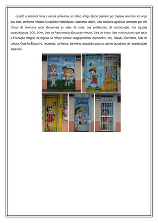 Quanto à estrutura física a escola apresenta um prédio antigo, tendo passado por diversas reformas ao longo
dos anos, conforme relatado no capítulo Historicidade. Apresenta, assim, uma estrutura agradável composta por três
blocos de alvenaria, onde abrigam-se as salas de aulas, dos professores, da coordenação, das equipes
especializadas (SOE, SEAA, Sala de Recursos),da Educação Integral, Sala de Vídeo, Sala multifuncional (que apoia
a Educação Integral, os projetos de reforço escolar, reagrupamento, Interventivo, etc), Direção, Secretaria, Sala de
Leitura, Cozinha Educativa, depósitos, banheiros, banheiros adaptados para os alunos portadores de necessidades
especiais.
 