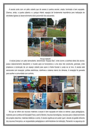 A escola conta com um pátio coberto que dá acesso à cantina escolar, ampla, iluminada e bem equipada.
Citamos, ainda, a quadra coberta e o parque infantil, espaços de fundamental importância para realização de
atividades ligadas ao desenvolvimento sócio psicomotor dos educandos.
Parque Infantil
A escola possui um pátio semicoberto, denominado “Espaço Dez”, onde ocorre a acolhida diária dos alunos;
possui estacionamento descoberto e murado para os funcionários e uma área não construída, gramada, onde
projeta-se a construção de um espaço coberto para apoio à Horta Escolar e aulas ao ar livre. A escola está
estruturada com recepção, portões eletrônicos, interfones e sistema interno de câmaras. A recepção foi pensada
para acolher a comunidade com conforto.
No que se refere aos recursos materiais a escola é bem equipada em todos os setores: jogos pedagógicos,
materiais para a prática de Educação Física, acervo literário, recursos tecnológicos, recursos para o desenvolvimento
dos projetos descritos, materiais didáticos e outros. A escola orgulha-se em poder suprir, através da gestão eficiente
dos recursos financeiros, as necessidades pedagógicas e administrativas da instituição. Pensando na segurança do
 