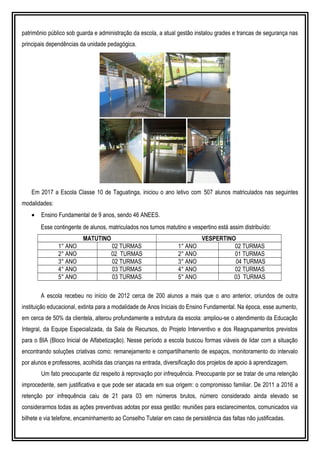 patrimônio público sob guarda e administração da escola, a atual gestão instalou grades e trancas de segurança nas
principais dependências da unidade pedagógica.
Em 2017 a Escola Classe 10 de Taguatinga, iniciou o ano letivo com 507 alunos matriculados nas seguintes
modalidades:
• Ensino Fundamental de 9 anos, sendo 46 ANEES.
Esse contingente de alunos, matriculados nos turnos matutino e vespertino está assim distribuído:
MATUTINO VESPERTINO
1° ANO 02 TURMAS 1° ANO 02 TURMAS
2° ANO 02 TURMAS 2° ANO 01 TURMAS
3° ANO 02 TURMAS 3° ANO 04 TURMAS
4° ANO 03 TURMAS 4° ANO 02 TURMAS
5° ANO 03 TURMAS 5° ANO 03 TURMAS
A escola recebeu no início de 2012 cerca de 200 alunos a mais que o ano anterior, oriundos de outra
instituição educacional, extinta para a modalidade de Anos Iniciais do Ensino Fundamental. Na época, esse aumento,
em cerca de 50% da clientela, alterou profundamente a estrutura da escola: ampliou-se o atendimento da Educação
Integral, da Equipe Especializada, da Sala de Recursos, do Projeto Interventivo e dos Reagrupamentos previstos
para o BIA (Bloco Inicial de Alfabetização). Nesse período a escola buscou formas viáveis de lidar com a situação
encontrando soluções criativas como: remanejamento e compartilhamento de espaços, monitoramento do intervalo
por alunos e professores, acolhida das crianças na entrada, diversificação dos projetos de apoio à aprendizagem.
Um fato preocupante diz respeito à reprovação por infrequência. Preocupante por se tratar de uma retenção
improcedente, sem justificativa e que pode ser atacada em sua origem: o compromisso familiar. De 2011 a 2016 a
retenção por infrequência caiu de 21 para 03 em números brutos, número considerado ainda elevado se
considerarmos todas as ações preventivas adotas por essa gestão: reuniões para esclarecimentos, comunicados via
bilhete e via telefone, encaminhamento ao Conselho Tutelar em caso de persistência das faltas não justificadas.
 