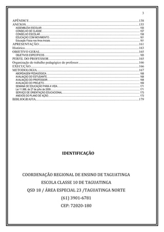 3
APÊNDICE.....................................................................................................................................138
ANEXOS........................................................................................................................................155
ASSEMBLÉIA ESCOLAR........................................................................................................................................................... 155
CONSELHO DE CLASSE........................................................................................................................................................... 157
CONSELHO ESCOLAR.............................................................................................................................................................. 158
EDUCAÇÃO COM MOVIMENTO:.............................................................................................................................................. 161
Educação Física nos Anos Iniciais.............................................................................................................................................. 161
APRESENTAÇÃO:........................................................................................................................161
Histórico..........................................................................................................................................163
OBJETIVO GERAL.......................................................................................................................165
OBJETIVOS ESPECÍFICOS....................................................................................................................................................... 165
PERFIL DO PROFESSOR.............................................................................................................165
Organização do trabalho pedagógico do professor.........................................................................166
EXECUÇÃO...................................................................................................................................166
METODOLOGIA...........................................................................................................................167
ABORDAGEM PEDAGÓGICA.................................................................................................................................................... 168
AVALIAÇÃO DO ESTUDANTE................................................................................................................................................... 168
AVALIAÇÃO DO PROFESSOR.................................................................................................................................................. 168
AVALIAÇÃO DO PROJETO....................................................................................................................................................... 169
SEMANA DE EDUCAÇÃO PARA A VIDA..................................................................................................................................171
Lei 11.988, de 27 de julho de 2009............................................................................................................................................. 171
SERVIÇO DE ORIENTAÇÃO EDUCACIONAL..........................................................................................................................173
ANEXOS DO PLANO DE AÇÃO................................................................................................................................................ 173
BIBLIOGRAFIA............................................................................................................................179
IDENTIFICAÇÃO
COORDENAÇÃO REGIONAL DE ENSINO DE TAGUATINGA
ESCOLA CLASSE 10 DE TAGUATINGA
QSD 18 / ÁREA ESPECIAL 23 /TAGUATINGA NORTE
(61) 3901-6781
CEP: 72020-180
 