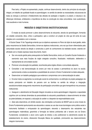 Para tanto, o Projeto ora apresentado, propõe, continuar desenvolvendo, dentro dos princípios da educação
integral, um trabalho de qualidade focado na aprendizagem, no sentido de atender as necessidades educacionais de
todas as crianças e promover o fortalecimento das atitudes de aceitação e respeito a si próprio, à natureza e às
diferenças individuais, enfatizando a importância da ética na construção de vidas comunitárias mais sustentáveis,
mais saudáveis e mais humanas.
MISSÃO E OBJETIVOS INSTITUCIONAIS
É missão da escola promover o pleno desenvolvimento do educando, através da aprendizagem, formando
um cidadão consciente, ético, crítico e participativo; apto a construir um projeto de vida que dê conta de suas
relações com a sociedade e com a natureza.
A Escola Classe 10 de Taguatinga entende que os objetivos expressos no Plano de Ação da atual gestão, eleita
pelos mecanismos da Gestão Democrática, tornam-se objetivos institucionais, uma vez que foram referendados pela
comunidade escolar através da eleição e construídos a partir do conhecimento da realidade escolar, estando em
afinidade com a missão expressa nesse documento. Assim:
• Ser uma escola gerida pelos pressupostos da Gestão Democrática, tendo um Conselho Escolar fortalecido e
exercendo suas reais funções de órgão colegiado consultivo, fiscalizador, mobilizador, deliberativo e
representante da comunidade escolar.
• Promover uma educação de qualidade, reconhecida pelos órgãos oficiais e comunidade adjacente;
• Consolidar a real democratização do ensino por meio do acesso e permanência do aluno na escola;
oportunizando a todos os estudantes a possibilidade de concluir o Ensino Fundamental na idade adequada;
• Desenvolver um trabalho pedagógico que evidencie o compromisso com a democratização do saber;
• Envolver todos os segmentos na construção social do conhecimento e na definição do projeto pedagógico da
escola priorizando um trabalho de parceria com as famílias no sentido de reforçar a integração
escola/comunidade assegurando mecanismos de participação comunitária que gere transparência nos processos
institucionais;
• Assegurar o atendimento da Educação Integral vinculada ao ensino-aprendizagem integrando a capacidade
cognitiva com as demais dimensões da personalidade do educando possibilitando o desenvolvimento de todas
as potencialidades, em especial, a educação do caráter e o despertar da responsabilidade social;
• Zelar pela observância, em âmbito escolar, das orientações curriculares da SEEDF para os anos iniciais do
Ensino Fundamental oportunizando aos educandos o acesso ao uso das novas tecnologias como prática social e
instrumento facilitador e enriquecedor da aprendizagem; elevando o desempenho dos estudantes nas
aprendizagens matemáticas; garantindo a formação de leitores proficientes até o terceiro ano do Ensino
Fundamental, considerando o aluno como sujeito de direitos e alvo preferencial no atendimento escolar do
estabelecimento de ensino, oferecendo Educação Básica de qualidade, promovendo seu desenvolvimento
integral e harmonioso;
 