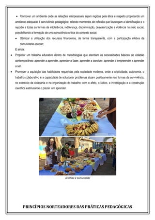 • Promover um ambiente onde as relações interpessoais sejam regidas pela ética e respeito propiciando um
ambiente adequado à convivência pedagógica; criando momentos de reflexão que favoreçam a identificação e o
repúdio a todas as formas de intolerância, indiferença, discriminação, desvalorização e violência no meio social,
possibilitando a formação de uma consciência crítica do contexto social;
• Otimizar a utilização dos recursos financeiros, de forma transparente, com a participação efetiva da
comunidade escolar;
E ainda:
• Propiciar um trabalho educativo dentro de metodologias que atendam às necessidades básicas do cidadão
contemporâneo: aprender a aprender, aprender a fazer, aprender a conviver, aprender a empreender e aprender
a ser.
• Promover a aquisição das habilidades requeridas pela sociedade moderna, onde a criatividade, autonomia, o
trabalho colaborativo e a capacidade de solucionar problemas atuam positivamente nas formas de convivência,
no exercício da cidadania e na organização do trabalho; com o afeto, o lúdico, a investigação e a construção
científica estimulando o prazer em aprender.
Acolhida à Comunidade
PRINCÍPIOS NORTEADORES DAS PRÁTICAS PEDAGÓGICAS
 
