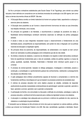 Os fins e princípios norteadores estabelecidos pela Escola Classe 10 de Taguatinga, para orientar sua prática
educativa, foram definidos em consonância com as diretrizes emanadas da constituição e da LDB vigente, bem como
todos os demais documentos oficiais da SEEDF. São eles:
• A Educação Básica constitui um direito inalienável do homem em qualquer idade, capacitando-o a alcançar o
exercício pleno da cidadania.
• A Educação deve possibilitar ao ser humano o desenvolvimento harmonioso de todas as suas dimensões,
nas relações individuais, civis e sociais.
• Os princípios da igualdade e da liberdade, o reconhecimento e aceitação do pluralismo de ideias, a
flexibilidade teórico-metodológica constituem elementos essenciais na definição da política pedagógica
adotada.
• A escola e todos os seus integrantes necessitam buscar o desenvolvimento e fortalecimento de uma
identidade própria, compartilhando as responsabilidades, sem perder de vista a integração com as políticas
nacionais de educação e a legislação vigente.
• Os princípios éticos da autonomia, da responsabilidade, da solidariedade e do respeito ao bem comum
devem ser valorizados na prática pedagógica como norteadores que são da vida cidadã.
• Os direitos e deveres de cidadania, o exercício da criticidade e do respeito à ordem democrática constituem
fonte de experiências fundamentais para a vida em sociedade, análise de padrões vigentes e a busca da
justiça, igualdade, equidade, liberdade, fraternidade e felicidade tanto individual quanto grupal e/ ou
universal.
• O processo de ensinar-aprender, baseado no diálogo pedagógico, investigação e criatividade, propicia a
construção, a consolidação e o aprofundamento gradual dos conhecimentos, viabilizando o prosseguimento
dos estudos nos diferentes níveis.
• A ação pedagógica deve enfatizar procedimentos capazes de favorecer a compreensão e o domínio dos
fundamentos científicos e tecnológicos em que se baseiam os processos produtivos da sociedade atual.
• A vivência do processo educativo tem como objetivo propiciar ao cidadão, condições de responder
positivamente às grandes necessidades contemporâneas de aprendizagem: aprender a aprender, aprender a
fazer, aprender a conviver, aprender a ser e aprender a empreender.
• A participação da família e da comunidade na discussão e definição de prioridades, estratégias e ações do
processo educativo, contribuirá de forma essencial para a defesa da dignidade humana e da cidadania.
• A educação é a estratégia mais adequada para se promover a melhoria da qualidade de vida; exercício da
cidadania e a sustentação da governabilidade.
É necessário que se destaque os três princípios em torno dos quais se organizam os valores estéticos, políticos
e éticos que emanam da Constituição Federal e da LDB. São eles: sensibilidade, igualdade e identidade. Devem
 