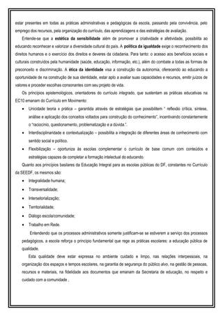 estar presentes em todas as práticas administrativas e pedagógicas da escola, passando pela convivência, pelo
emprego dos recursos, pela organização do currículo, das aprendizagens e das estratégias de avaliação.
Entende-se que a estética da sensibilidade além de promover a criatividade e afetividade, possibilita ao
educando reconhecer e valorizar a diversidade cultural do país. A política da igualdade exige o reconhecimento dos
direitos humanos e o exercício dos direitos e deveres da cidadania. Para tanto: o acesso aos benefícios sociais e
culturais construídos pela humanidade (saúde, educação, informação, etc.), além do combate a todas as formas de
preconceito e discriminação. A ética da identidade visa a construção da autonomia, oferecendo ao educando a
oportunidade de na construção de sua identidade, estar apto a avaliar suas capacidades e recursos, emitir juízos de
valores e proceder escolhas consonantes com seu projeto de vida.
Os princípios epistemológicos, orientadores do currículo integrado, que sustentam as práticas educativas na
EC10 emanam do Currículo em Movimento:
• Unicidade teoria x prática – garantida através de estratégias que possibilitem “ reflexão crítica, síntese,
análise e aplicação dos conceitos voltados para construção do conhecimento”, incentivando constantemente
o “raciocínio, questionamento, problematização e a dúvida.”.
• Interdisciplinaridade e contextualização – possibilita a integração de diferentes áreas de conhecimento com
sentido social e político.
• Flexibilização – oportuniza às escolas complementar o currículo de base comum com conteúdos e
estratégias capazes de completar a formação intelectual do educando.
Quanto aos princípios basilares da Educação Integral para as escolas públicas do DF, constantes no Currículo
da SEEDF, os mesmos são:
• Integralidade humana;
• Transversalidade;
• Intersetorialização;
• Territorialidade;
• Diálogo escola/comunidade;
• Trabalho em Rede.
Entendendo que os processos administrativos somente justificam-se se estiverem a serviço dos processos
pedagógicos, a escola reforça o princípio fundamental que rege as práticas escolares: a educação pública de
qualidade.
Esta qualidade deve estar expressa no ambiente cuidado e limpo, nas relações interpessoais, na
organização dos espaços e tempos escolares, na garantia de segurança do público alvo, na gestão de pessoas,
recursos e materiais, na fidelidade aos documentos que emanam da Secretaria de educação, no respeito e
cuidado com a comunidade ,
 