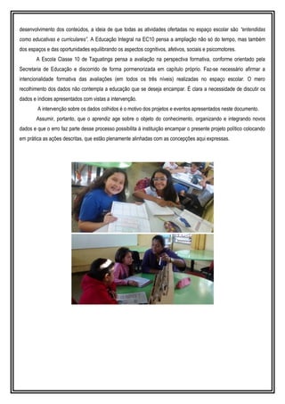 desenvolvimento dos conteúdos, a ideia de que todas as atividades ofertadas no espaço escolar são “entendidas
como educativas e curriculares”. A Educação Integral na EC10 pensa a ampliação não só do tempo, mas também
dos espaços e das oportunidades equilibrando os aspectos cognitivos, afetivos, sociais e psicomotores.
A Escola Classe 10 de Taguatinga pensa a avaliação na perspectiva formativa, conforme orientado pela
Secretaria de Educação e discorrido de forma pormenorizada em capítulo próprio. Faz-se necessário afirmar a
intencionalidade formativa das avaliações (em todos os três níveis) realizadas no espaço escolar. O mero
recolhimento dos dados não contempla a educação que se deseja encampar. É clara a necessidade de discutir os
dados e índices apresentados com vistas a intervenção.
A intervenção sobre os dados colhidos é o motivo dos projetos e eventos apresentados neste documento.
Assumir, portanto, que o aprendiz age sobre o objeto do conhecimento, organizando e integrando novos
dados e que o erro faz parte desse processo possibilita à instituição encampar o presente projeto político colocando
em prática as ações descritas, que estão plenamente alinhadas com as concepções aqui expressas.
 