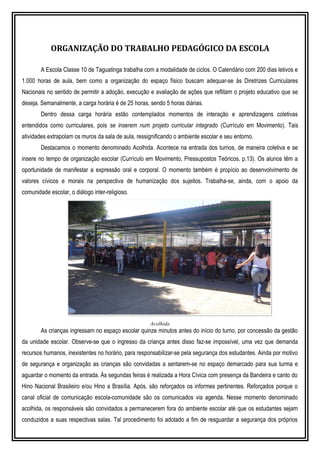 ORGANIZAÇÃO DO TRABALHO PEDAGÓGICO DA ESCOLA
A Escola Classe 10 de Taguatinga trabalha com a modalidade de ciclos. O Calendário com 200 dias letivos e
1.000 horas de aula, bem como a organização do espaço físico buscam adequar-se às Diretrizes Curriculares
Nacionais no sentido de permitir a adoção, execução e avaliação de ações que reflitam o projeto educativo que se
deseja. Semanalmente, a carga horária é de 25 horas, sendo 5 horas diárias.
Dentro dessa carga horária estão contemplados momentos de interação e aprendizagens coletivas
entendidos como curriculares, pois se inserem num projeto curricular integrado (Currículo em Movimento). Tais
atividades extrapolam os muros da sala de aula, ressignificando o ambiente escolar e seu entorno.
Destacamos o momento denominado Acolhida. Acontece na entrada dos turnos, de maneira coletiva e se
insere no tempo de organização escolar (Currículo em Movimento, Pressupostos Teóricos, p.13). Os alunos têm a
oportunidade de manifestar a expressão oral e corporal. O momento também é propício ao desenvolvimento de
valores cívicos e morais na perspectiva de humanização dos sujeitos. Trabalha-se, ainda, com o apoio da
comunidade escolar, o diálogo inter-religioso.
Acolhida
As crianças ingressam no espaço escolar quinze minutos antes do início do turno, por concessão da gestão
da unidade escolar. Observe-se que o ingresso da criança antes disso faz-se impossível, uma vez que demanda
recursos humanos, inexistentes no horário, para responsabilizar-se pela segurança dos estudantes. Ainda por motivo
de segurança e organização as crianças são convidadas a sentarem-se no espaço demarcado para sua turma e
aguardar o momento da entrada. Às segundas feiras é realizada a Hora Cívica com presença da Bandeira e canto do
Hino Nacional Brasileiro e/ou Hino a Brasília. Após, são reforçados os informes pertinentes. Reforçados porque o
canal oficial de comunicação escola-comunidade são os comunicados via agenda. Nesse momento denominado
acolhida, os responsáveis são convidados a permanecerem fora do ambiente escolar até que os estudantes sejam
conduzidos a suas respectivas salas. Tal procedimento foi adotado a fim de resguardar a segurança dos próprios
 