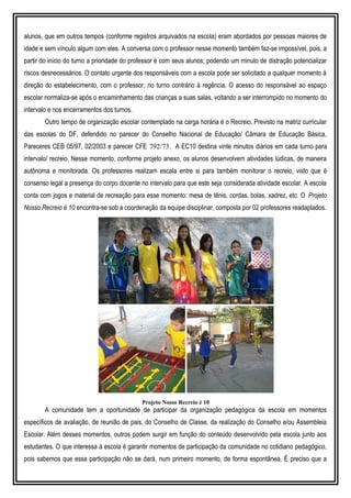 alunos, que em outros tempos (conforme registros arquivados na escola) eram abordados por pessoas maiores de
idade e sem vínculo algum com eles. A conversa com o professor nesse momento também faz-se impossível, pois, a
partir do início do turno a prioridade do professor é com seus alunos; podendo um minuto de distração potencializar
riscos desnecessários. O contato urgente dos responsáveis com a escola pode ser solicitado a qualquer momento à
direção do estabelecimento, com o professor, no turno contrário à regência. O acesso do responsável ao espaço
escolar normaliza-se após o encaminhamento das crianças a suas salas, voltando a ser interrompido no momento do
intervalo e nos encerramentos dos turnos.
Outro tempo de organização escolar contemplado na carga horária é o Recreio. Previsto na matriz curricular
das escolas do DF, defendido no parecer do Conselho Nacional de Educação/ Câmara de Educação Básica,
Pareceres CEB 05/97, 02/2003 e parecer CFE 792/73. A EC10 destina vinte minutos diários em cada turno para
intervalo/ recreio. Nesse momento, conforme projeto anexo, os alunos desenvolvem atividades lúdicas, de maneira
autônoma e monitorada. Os professores realizam escala entre si para também monitorar o recreio, visto que é
consenso legal a presença do corpo docente no intervalo para que este seja considerada atividade escolar. A escola
conta com jogos e material de recreação para esse momento: mesa de tênis, cordas, bolas, xadrez, etc. O Projeto
Nosso Recreio é 10 encontra-se sob a coordenação da equipe disciplinar, composta por 02 professores readaptados.
Projeto Nosso Recreio é 10
A comunidade tem a oportunidade de participar da organização pedagógica da escola em momentos
específicos de avaliação, de reunião de pais, do Conselho de Classe, da realização do Conselho e/ou Assembleia
Escolar. Além desses momentos, outros podem surgir em função do conteúdo desenvolvido pela escola junto aos
estudantes. O que interessa à escola é garantir momentos de participação da comunidade no cotidiano pedagógico,
pois sabemos que essa participação não se dará, num primeiro momento, de forma espontânea. É preciso que a
 