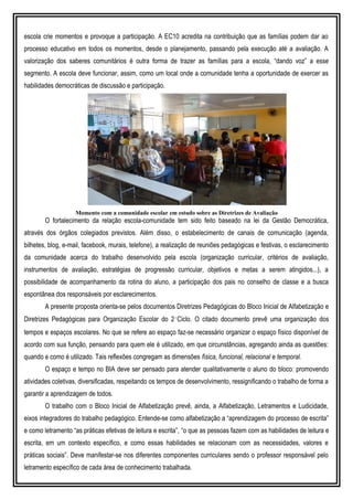 escola crie momentos e provoque a participação. A EC10 acredita na contribuição que as famílias podem dar ao
processo educativo em todos os momentos, desde o planejamento, passando pela execução até a avaliação. A
valorização dos saberes comunitários é outra forma de trazer as famílias para a escola, “dando voz” a esse
segmento. A escola deve funcionar, assim, como um local onde a comunidade tenha a oportunidade de exercer as
habilidades democráticas de discussão e participação.
Momento com a comunidade escolar em estudo sobre as Diretrizes de Avaliação
O fortalecimento da relação escola-comunidade tem sido feito baseado na lei da Gestão Democrática,
através dos órgãos colegiados previstos. Além disso, o estabelecimento de canais de comunicação (agenda,
bilhetes, blog, e-mail, facebook, murais, telefone), a realização de reuniões pedagógicas e festivas, o esclarecimento
da comunidade acerca do trabalho desenvolvido pela escola (organização curricular, critérios de avaliação,
instrumentos de avaliação, estratégias de progressão curricular, objetivos e metas a serem atingidos...), a
possibilidade de acompanhamento da rotina do aluno, a participação dos pais no conselho de classe e a busca
espontânea dos responsáveis por esclarecimentos.
A presente proposta orienta-se pelos documentos Diretrizes Pedagógicas do Bloco Inicial de Alfabetização e
Diretrizes Pedagógicas para Organização Escolar do 2˚Ciclo. O citado documento prevê uma organização dos
tempos e espaços escolares. No que se refere ao espaço faz-se necessário organizar o espaço físico disponível de
acordo com sua função, pensando para quem ele é utilizado, em que circunstâncias, agregando ainda as questões:
quando e como é utilizado. Tais reflexões congregam as dimensões física, funcional, relacional e temporal.
O espaço e tempo no BIA deve ser pensado para atender qualitativamente o aluno do bloco: promovendo
atividades coletivas, diversificadas, respeitando os tempos de desenvolvimento, ressignificando o trabalho de forma a
garantir a aprendizagem de todos.
O trabalho com o Bloco Inicial de Alfabetização prevê, ainda, a Alfabetização, Letramentos e Ludicidade,
eixos integradores do trabalho pedagógico. Entende-se como alfabetização a “aprendizagem do processo de escrita”
e como letramento “as práticas efetivas de leitura e escrita”, “o que as pessoas fazem com as habilidades de leitura e
escrita, em um contexto específico, e como essas habilidades se relacionam com as necessidades, valores e
práticas sociais”. Deve manifestar-se nos diferentes componentes curriculares sendo o professor responsável pelo
letramento específico de cada área de conhecimento trabalhada.
 