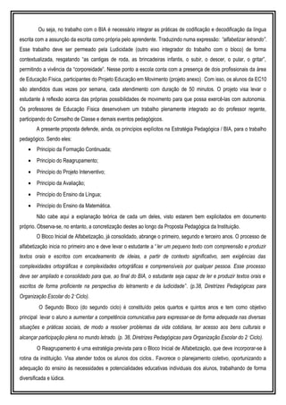 Ou seja, no trabalho com o BIA é necessário integrar as práticas de codificação e decodificação da língua
escrita com a assunção da escrita como própria pelo aprendente. Traduzindo numa expressão: “alfabetizar letrando”.
Esse trabalho deve ser permeado pela Ludicidade (outro eixo integrador do trabalho com o bloco) de forma
contextualizada, resgatando “as cantigas de roda, as brincadeiras infantis, o subir, o descer, o pular, o gritar”,
permitindo a vivência da “corporeidade”. Nesse ponto a escola conta com a presença de dois profissionais da área
de Educação Física, participantes do Projeto Educação em Movimento (projeto anexo). Com isso, os alunos da EC10
são atendidos duas vezes por semana, cada atendimento com duração de 50 minutos. O projeto visa levar o
estudante à reflexão acerca das próprias possibilidades de movimento para que possa exercê-las com autonomia.
Os professores de Educação Física desenvolvem um trabalho plenamente integrado ao do professor regente,
participando do Conselho de Classe e demais eventos pedagógicos.
A presente proposta defende, ainda, os princípios explícitos na Estratégia Pedagógica / BIA, para o trabalho
pedagógico. Sendo eles:
• Princípio da Formação Continuada;
• Princípio do Reagrupamento;
• Princípio do Projeto Interventivo;
• Princípio da Avaliação;
• Princípio do Ensino da Língua;
• Princípio do Ensino da Matemática.
Não cabe aqui a explanação teórica de cada um deles, visto estarem bem explicitados em documento
próprio. Observa-se, no entanto, a concretização destes ao longo da Proposta Pedagógica da Instituição.
O Bloco Inicial de Alfabetização, já consolidado, abrange o primeiro, segundo e terceiro anos. O processo de
alfabetização inicia no primeiro ano e deve levar o estudante a “ler um pequeno texto com compreensão e produzir
textos orais e escritos com encadeamento de ideias, a partir de contexto significativo, sem exigências das
complexidades ortográficas e complexidades ortográficas e compreensíveis por qualquer pessoa. Esse processo
deve ser ampliado e consolidado para que, ao final do BIA, o estudante seja capaz de ler e produzir textos orais e
escritos de forma proficiente na perspectiva do letramento e da ludicidade”. (p.38, Diretrizes Pedagógicas para
Organização Escolar do 2˚Ciclo).
O Segundo Bloco (do segundo ciclo) é constituído pelos quartos e quintos anos e tem como objetivo
principal levar o aluno a aumentar a competência comunicativa para expressar-se de forma adequada nas diversas
situações e práticas sociais, de modo a resolver problemas da vida cotidiana, ter acesso aos bens culturais e
alcançar participação plena no mundo letrado. (p. 38, Diretrizes Pedagógicas para Organização Escolar do 2˚Ciclo).
O Reagrupamento é uma estratégia prevista para o Bloco Inicial de Alfabetização, que deve incorporar-se à
rotina da instituição. Visa atender todos os alunos dos ciclos.. Favorece o planejamento coletivo, oportunizando a
adequação do ensino às necessidades e potencialidades educativas individuais dos alunos, trabalhando de forma
diversificada e lúdica.
 