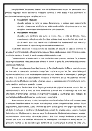 Os reagrupamentos concretizam a ideia de o aluno ser responsabilidade da escola e não apenas de um único
professor, integrando o trabalho da instituição educacional, superando os limites da sala de aula, possibilitando ao
aluno transitar entre diversos grupos, interagindo com todos.
a. Reagrupamento intraclasse:
Atividade realizada no interior da classe. Semanalmente, o professor estará desenvolvendo
atividades independentes, autodirigidas. As atividades são definidas pelo professor de acordo com
os objetivos e habilidades a serem trabalhadas de forma diversificada.
b. Reagrupamento interclasse:
Atividades para atendimento aos alunos da mesma etapa ou entre as diferentes etapas,
proporcionando o intercâmbio entre eles. Cada professor atende alunos de níveis afins, sendo ou
não do mesmo bloco ou da mesma turma possibilitando fazer intervenções eficazes para atingir
especificamente as fragilidades e potencialidades de cada educando.
As atividades trabalhadas no reagrupamento são elaboradas em conjunto por todos os envolvidos no
processo. O envolvimento coletivo é fundamental como suporte técnico e pedagógico ao desenvolvimento do projeto,
unindo diversos setores da escola de acordo com as possibilidades institucionais.
Os reagrupamentos acontecem na EC10 tanto no nível intraclasse quanto no interclasse. Os professores
estão organizados entre si para que tal atividade aconteça do primeiro ao quinto ano, com diversos reagrupamentos
acontecendo entre turmas.
O Projeto Interventivo visa atender às orientações da Estratégia Pedagógica do BIA, ao mesmo tempo que
vai de encontro às necessidades identificadas no diagnóstico inicial e ao longo do ano. Tem como objetivo geral
oportunizar aos alunos dos ciclos, em defasagem idade/série e/ou com necessidade de aprendizagem, a apropriação
da leitura e da escrita e de outras habilidades necessárias à continuidade de sua vida acadêmica, intervindo
assertivamente nas dificuldades evidenciadas pelo grupo, visando os aspectos do desenvolvimento humano: afetivo,
motor, cognitivo e social, numa perspectiva inclusiva.
Atualmente a Escola Classe 10 de Taguatinga encampa dois projetos interventivos: um com foco no
desenvolvimento da leitura e escrita de alunos alfabetizados, outro com foco na alfabetização de alunos não
alfabetizados. O primeiro grupo é atendido por um professor readaptado. O segundo grupo recebe mediações de
dois facilitadores da Educação Integral que complementam a carga horária.
Ao se pensar uma educação inclusiva com respeito ao ritmo de cada educando é necessário que se observe
a diversidade presente em sala de aula, onde o modo de aprender de cada criança muitas vezes é único e próprio
daquela criança, especificamente. Assim, o momento do reforço escolar aparece como propício ao trabalho com
atividades diversificadas, de atendimento individualizado e de ampliação dos tempos e espaços escolares. Favorece
tanto o aluno com dificuldade quanto o aluno que apesar de não apresentar dificuldades de aprendizagem, necessita,
naquele momento, de uma revisão mediada pelo professor. Atuar como estratégia interventiva de recuperação
contínua para alunos que evidenciem necessidades de aprendizagens é um objetivo do Reforço Escolar. Os
professores regentes são os responsáveis pelo atendimento de pequenos grupos de alunos, no contra turno,
 