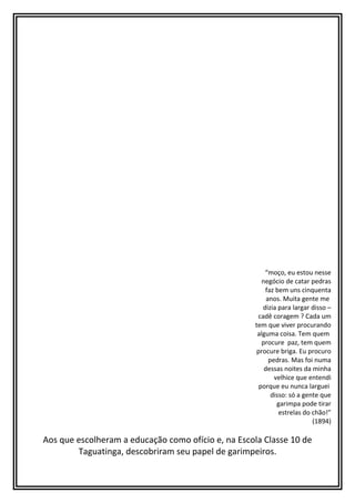 “moço, eu estou nesse
negócio de catar pedras
faz bem uns cinquenta
anos. Muita gente me
dizia para largar disso –
cadê coragem ? Cada um
tem que viver procurando
alguma coisa. Tem quem
procure paz, tem quem
procure briga. Eu procuro
pedras. Mas foi numa
dessas noites da minha
velhice que entendi
porque eu nunca larguei
disso: só a gente que
garimpa pode tirar
estrelas do chão!”
(1894)
Aos que escolheram a educação como ofício e, na Escola Classe 10 de
Taguatinga, descobriram seu papel de garimpeiros.
 