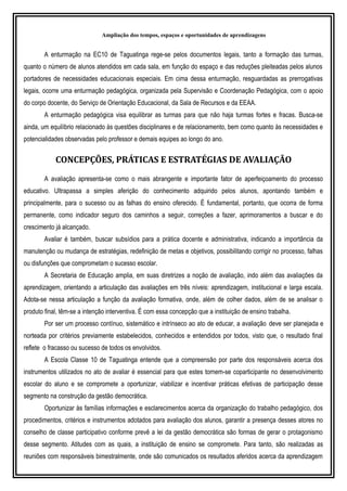 Ampliação dos tempos, espaços e oportunidades de aprendizagens
A enturmação na EC10 de Taguatinga rege-se pelos documentos legais, tanto a formação das turmas,
quanto o número de alunos atendidos em cada sala, em função do espaço e das reduções pleiteadas pelos alunos
portadores de necessidades educacionais especiais. Em cima dessa enturmação, resguardadas as prerrogativas
legais, ocorre uma enturmação pedagógica, organizada pela Supervisão e Coordenação Pedagógica, com o apoio
do corpo docente, do Serviço de Orientação Educacional, da Sala de Recursos e da EEAA.
A enturmação pedagógica visa equilibrar as turmas para que não haja turmas fortes e fracas. Busca-se
ainda, um equilíbrio relacionado às questões disciplinares e de relacionamento, bem como quanto às necessidades e
potencialidades observadas pelo professor e demais equipes ao longo do ano.
CONCEPÇÕES, PRÁTICAS E ESTRATÉGIAS DE AVALIAÇÃO
A avaliação apresenta-se como o mais abrangente e importante fator de aperfeiçoamento do processo
educativo. Ultrapassa a simples aferição do conhecimento adquirido pelos alunos, apontando também e
principalmente, para o sucesso ou as falhas do ensino oferecido. É fundamental, portanto, que ocorra de forma
permanente, como indicador seguro dos caminhos a seguir, correções a fazer, aprimoramentos a buscar e do
crescimento já alcançado.
Avaliar é também, buscar subsídios para a prática docente e administrativa, indicando a importância da
manutenção ou mudança de estratégias, redefinição de metas e objetivos, possibilitando corrigir no processo, falhas
ou disfunções que comprometam o sucesso escolar.
A Secretaria de Educação amplia, em suas diretrizes a noção de avaliação, indo além das avaliações da
aprendizagem, orientando a articulação das avaliações em três níveis: aprendizagem, institucional e larga escala.
Adota-se nessa articulação a função da avaliação formativa, onde, além de colher dados, além de se analisar o
produto final, têm-se a intenção interventiva. É com essa concepção que a instituição de ensino trabalha.
Por ser um processo contínuo, sistemático e intrínseco ao ato de educar, a avaliação deve ser planejada e
norteada por critérios previamente estabelecidos, conhecidos e entendidos por todos, visto que, o resultado final
reflete o fracasso ou sucesso de todos os envolvidos.
A Escola Classe 10 de Taguatinga entende que a compreensão por parte dos responsáveis acerca dos
instrumentos utilizados no ato de avaliar é essencial para que estes tornem-se coparticipante no desenvolvimento
escolar do aluno e se compromete a oportunizar, viabilizar e incentivar práticas efetivas de participação desse
segmento na construção da gestão democrática.
Oportunizar às famílias informações e esclarecimentos acerca da organização do trabalho pedagógico, dos
procedimentos, critérios e instrumentos adotados para avaliação dos alunos, garantir a presença desses atores no
conselho de classe participativo conforme prevê a lei da gestão democrática são formas de gerar o protagonismo
desse segmento. Atitudes com as quais, a instituição de ensino se compromete. Para tanto, são realizadas as
reuniões com responsáveis bimestralmente, onde são comunicados os resultados aferidos acerca da aprendizagem
 