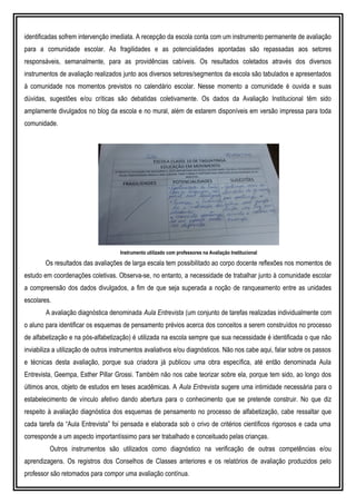 identificadas sofrem intervenção imediata. A recepção da escola conta com um instrumento permanente de avaliação
para a comunidade escolar. As fragilidades e as potencialidades apontadas são repassadas aos setores
responsáveis, semanalmente, para as providências cabíveis. Os resultados coletados através dos diversos
instrumentos de avaliação realizados junto aos diversos setores/segmentos da escola são tabulados e apresentados
à comunidade nos momentos previstos no calendário escolar. Nesse momento a comunidade é ouvida e suas
dúvidas, sugestões e/ou críticas são debatidas coletivamente. Os dados da Avaliação Institucional têm sido
amplamente divulgados no blog da escola e no mural, além de estarem disponíveis em versão impressa para toda
comunidade.
Instrumento utilizado com professores na Avaliação Institucional
Os resultados das avaliações de larga escala tem possibilitado ao corpo docente reflexões nos momentos de
estudo em coordenações coletivas. Observa-se, no entanto, a necessidade de trabalhar junto à comunidade escolar
a compreensão dos dados divulgados, a fim de que seja superada a noção de ranqueamento entre as unidades
escolares.
A avaliação diagnóstica denominada Aula Entrevista (um conjunto de tarefas realizadas individualmente com
o aluno para identificar os esquemas de pensamento prévios acerca dos conceitos a serem construídos no processo
de alfabetização e na pós-alfabetização) é utilizada na escola sempre que sua necessidade é identificada o que não
inviabiliza a utilização de outros instrumentos avaliativos e/ou diagnósticos. Não nos cabe aqui, falar sobre os passos
e técnicas desta avaliação, porque sua criadora já publicou uma obra específica, até então denominada Aula
Entrevista, Geempa, Esther Pillar Grossi. Também não nos cabe teorizar sobre ela, porque tem sido, ao longo dos
últimos anos, objeto de estudos em teses acadêmicas. A Aula Entrevista sugere uma intimidade necessária para o
estabelecimento de vínculo afetivo dando abertura para o conhecimento que se pretende construir. No que diz
respeito à avaliação diagnóstica dos esquemas de pensamento no processo de alfabetização, cabe ressaltar que
cada tarefa da “Aula Entrevista” foi pensada e elaborada sob o crivo de critérios científicos rigorosos e cada uma
corresponde a um aspecto importantíssimo para ser trabalhado e conceituado pelas crianças.
Outros instrumentos são utilizados como diagnóstico na verificação de outras competências e/ou
aprendizagens. Os registros dos Conselhos de Classes anteriores e os relatórios de avaliação produzidos pelo
professor são retomados para compor uma avaliação contínua.
 