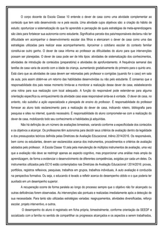 O corpo docente da Escola Classe 10 entende o dever de casa como uma atividade complementar ao
conteúdo que tem sido desenvolvido na e pela escola. Uma atividade cujos objetivos são: a criação do hábito de
estudo; oportunizar a sistematização do que foi aprendido e percepção de quais estratégias de meta-aprendizagens
são úteis para fortalecer sua autonomia como estudante. Significativa parcela dos pais/responsáveis declarou não ter
dificuldade em acompanhar o desenvolvimento escolar dos filhos e elencaram o dever de casa como uma das
estratégias utilizadas para realizar esse acompanhamento. Aproximar o cotidiano escolar do contexto familiar
constitui-se outro ganho. O dever de casa informa ao professor as dificuldades do aluno para que intervenções
possam ser planejadas. O dever de casa pode ser de três tipos: atividades de sistematização dos conhecimentos,
atividades de introdução de conteúdos (preparatória) e atividades de aprofundamento. A frequência semanal das
tarefas de casa varia de acordo com a idade da criança, aumentando gradativamente do primeiro para o quinto ano.
Está claro que as atividades de casa devem ser retomadas pelo professor e corrigidas (quando for o caso) em sala
de aula, pois assim obtém-se um retorno das habilidades desenvolvidas ou não pelo estudante. É consenso que a
responsabilidade dos pais nesse momento limita-se a monitorar a realização desse dever de casa, estabelecendo
uma rotina para sua realização com local adequado. A função do responsável pode estender-se para alguma
orientação específica ou enriquecimento da atividade caso esse responsável sinta-se à vontade. O dever de casa, no
entanto, não substitui a ação especializada e planejada de ensino do professor. É responsabilidade do professor
fornecer ao aluno todo esclarecimento para a realização do dever de casa, indicando roteiro, bibliografia para
pesquisa e sites na internet, quando necessário. É responsabilidade do aluno comprometer-se com a realização do
dever de casa, mobilizando todo seu conhecimento e habilidades já adquiridas.
Não há definição de um número de avaliações bimestrais, variando conforme a especificidade dos conteúdos
e os objetivos a alcançar. Os professores têm autonomia para decidir seus critérios de avaliação dentro da legalidade
e dos pressupostos teóricos definida pelas Diretrizes de Avaliação Educacional, triênio 2014/2016. Os responsáveis,
bem como os estudantes, devem ser esclarecidos acerca dos instrumentos, procedimentos e critérios de avaliação
adotados pelo professor. A Escola Classe 10 zela pela manutenção de múltiplos instrumentos de avaliação, uma vez
que a avaliação não deve se restringir apenas ao aspecto cognitivo, mas proporcionar uma análise mais ampla da
aprendizagem, de forma a evidenciar o desenvolvimento de diferentes competências, exigidas por cada um deles. Os
instrumentos utilizados pela EC10 estão contemplados nas Diretrizes de Avaliação Educacional / 2014/2016: provas,
portfólios, registros reflexivos, pesquisas, trabalhos em grupos, trabalhos individuais, A auto avaliação é conduzida
na perspectiva formativa. Ou seja, o educando é levado a refletir acerca do desempenho obtido e o que poderia ter
auxiliado em um desempenho superior.
A recuperação ocorre de forma paralela ao longo do processo sempre que o objetivo não for alcançado ou
outras deficiências forem observadas. As intervenções são pontuais e realizadas imediatamente após a detecção de
sua necessidade. Para tanto são utilizadas estratégias variadas: reagrupamentos, atividades diversificadas, reforço
escolar, projeto interventivo, e outros.
O desempenho do aluno é registrado em ficha própria, bimestralmente, conforme orientação da SEEDF e
socializado com a família no sentido de compartilhar os progressos alcançados e os aspectos a serem trabalhados,
 