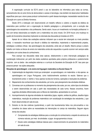 A organização curricular da EC10 prevê o uso do laboratório de informática para todas as turmas,
semanalmente não só como forma de democratizar o acesso à tecnologia, mas também de desenvolver habilidades
específicas para que o aluno possa produzir conhecimento a partir dessas tecnologias: necessidade nascida do eixo
Educação em e para os Direitos Humanos.
Desde 2015 a instituição vem desenvolvendo um trabalho reflexivo e coletivo a respeito da didática da
matemática para contribuir com a organização do trabalho pedagógico e, principalmente, com a evolução das
aprendizagens dos estudantes e dos professores. Sendo assim, houve um investimento na formação profissional in
loco com temas relacionados ao trabalho com a matemática nos anos iniciais. Em 2016 houve uma mudança no
quadro de funcionários (docentes) implicando na retomada das discussões já iniciadas em 2015.
Apesar de os índices das avaliações externas indicarem que a escola tem alcançado os níveis previstos
(meta) é necessário reconhecer que discutir a didática da matemática, implantando e implementando projetos,
estratégias e análises críticas das aprendizagens dos estudantes, ainda são um desafio. Mesmo porque o próprio
trabalho com todos os blocos de ensino da matemática ainda são esquecidos e quando ocorrem nem sempre estão
articulados com outras áreas do conhecimento.
Para avançar nas discussões desta área opta-se, didaticamente e como intervenção pedagógica da
coordenação institucional, por partir dos dados avaliativos apontados pelos próprios professores e posteriormente
cruzá-los com os dados das avaliações externas e o currículo da Secretaria de Educação do DF. Isso para que
possa-se pensar nas ações adequadas.
Situações de aprendizagem e do ensino da linguagem matemática na Escola Classe 10
1. Implementação de diagnóstico inicial que contemplem as aprendizagens em matemática e não apenas as
aprendizagens em Língua Portuguesa, como tradicionalmente acontecia na escola. Sabe-se que o
levantamento ainda é restrito e focou apenas na área de números, operações e resoluções de problemas.
2. Mapeamento dos conhecimentos dos estudantes, por turma, para planejamento das atividades didáticas.
3. Conversas com os professores no momento dos planejamentos das aulas, por ano, sobre tipos de atividades
a serem desenvolvidas em sala a partir das necessidades de cada turma. Nesses encontros, foram
sugeridas atividades diferenciadas para os Blocos da matemática, apresentados no currículo.
4. Acompanhamento de algumas atividades de matemática (jogos, registro, análise de gráficos, desafios lógico
matemáticos, resolução de problemas matemáticos com socialização de estratégias dos estudantes...) que
foram desenvolvidas em sala de aula.
5. Estudos no dia das coletivas (quarta-feiras), a partir dos levantamentos feitos nos pré-conselhos e nos
conselhos de classe sobre as necessidades de intervenções no campo da matemática. Seguem alguns
temas dos estudos:
 Compreensão de estratégias didáticas para a construção do conhecimento a respeito da estrutura de
números naturais, por meio de atividades e jogos de agrupamentos e trocas.
 Estudo sobre estratégias didáticas básicas para o desenvolvimento do pensamento do matemático
em sala de aula.
 