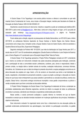 APRESENTAÇÃO
A Escola Classe 10 de Taguatinga é uma escola pública inclusiva e oferece à comunidade na qual está
inserida Ensino Fundamental de 9 anos, anos iniciais e Educação Integral; mantida pela Secretaria de Estado de
Educação do Distrito Federal, CNPJ 00 394 676/0001-07.
Atualmente a escola funciona em dois turnos: matutino e vespertino e pode ser contatada pelo telefone (061)
3901-6781 e pelo e-mail ec10tag@gmail.com . Além disso, conta com o blog imagine um lugar...ec10, que pode ser
acessado pelo endereço http://imagineumlugarec10.blogspot.com.br/ e página no Facebook:
https://www.facebook.com/ec10taguatinga/.
Foram eleitas para a direção, segundo os pressupostos da Gestão Democrática, Lei 4751/2012 para o triênio
2017/2019, as professoras Berenice Aparecida de Sousa Cardoso e Sandra Regina dos Santos Alencar,
concorrendo como chapa única. Compõem ainda a Equipe Gestora: Susie de Castro Duarte, chefe de secretaria e
Quedma Elienai de Souza Silva, Supervisora Pedagógica.
Seguindo orientação da Portaria 446/ 19/12/2016, que trata da distribuição de Carga Horária para 2017, a
escola atua em 2017 com 02 coordenadores pedagógicos (Claudia Queiroz de Miranda e Luzia Cergina de Queiroz)
para o Ensino Regular e 01 coordenador para a Educação Integral (Eliete Teles de Farias).
A Escola Classe 10 de Taguatinga apresenta o Projeto Político Pedagógico revisado em 2017, entendendo
que o mesmo se constitui em instrumento norteador das ações educativas planejadas pela instituição, construído
com a participação de toda a comunidade escolar: professores, auxiliares, pais, alunos e responsáveis; desde o
primeiro contato, na relação diária e também através de reuniões, avaliações institucionais, conversas informais,
formulários, etc. Esclarece-se que na data da entrega do presente documento a equipe pedagógica encontra-se em
plena discussão dos projetos em voga. Assim, a fim de construir um documento que tenha a real identidade da
escola, respeitando a diversidade de pensamento existente, o grupo se propõe a prolongar a discussão ao mesmo
tempo em que busca maior embasamento que possa subsidiar a permanência ou exclusão de práticas, eventos e/ou
projetos. Dessa forma o documento entregue encontra-se incompleto e essa gestão compromete-se a publicar a
versão completa assim que forem concluídas as discussões referidas.
O Projeto Político Pedagógico da Escola Classe 10 de Taguatinga foi elaborado de forma a contemplar as
prioridades estabelecidas pelos diferentes segmentos, servindo de diretriz na atuação de todos os profissionais
envolvidos no processo, atendendo aos interesses e expectativas evidenciadas pela clientela.
Nesse sentido, a escola promoverá avaliações e ajustes internos no momento em que se fizerem
necessários e sempre que as decisões tomadas resultarem em mudanças significativas dos princípios, finalidades e
objetivos institucionais.
Este instrumento norteador foi organizado tendo como foco o oferecimento de uma educação pública de
qualidade evidenciada prioritariamente nas aprendizagens, mas também na participação comunitária, na gestão
 
