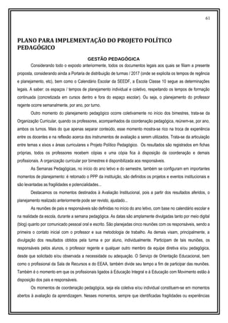 61
PLANO PARA IMPLEMENTAÇÃO DO PROJETO POLÍTICO
PEDAGÓGICO
GESTÃO PEDAGÓGICA
Considerando todo o exposto anteriormente, todos os documentos legais aos quais se filiam a presente
proposta, considerando ainda a Portaria de distribuição de turmas / 2017 (onde se explicita os tempos de regência
e planejamento, etc), bem como o Calendário Escolar da SEEDF, a Escola Classe 10 segue as determinações
legais. A saber: os espaços / tempos de planejamento individual e coletivo, respeitando os tempos de formação
continuada (concretizada em cursos dentro e fora do espaço escolar). Ou seja, o planejamento do professor
regente ocorre semanalmente, por ano, por turno.
Outro momento do planejamento pedagógico ocorre coletivamente no início dos bimestres, trata-se da
Organização Curricular, quando os professores, acompanhados da coordenação pedagógica, reúnem-se, por ano,
ambos os turnos. Mais do que apenas separar conteúdo, esse momento mostra-se rico na troca de experiência
entre os docentes e na reflexão acerca dos instrumentos de avaliação a serem utilizados. Trata-se da articulação
entre temas x eixos x áreas curriculares x Projeto Político Pedagógico. Os resultados são registrados em fichas
próprias, todos os professores recebem cópias e uma cópia fica à disposição da coordenação e demais
profissionais. A organização curricular por bimestres é disponibilizada aos responsáveis.
As Semanas Pedagógicas, no início do ano letivo e do semestre, também se configuram em importantes
momentos de planejamento: é retomado o PPP da instituição, são definidos os projetos e eventos institucionais e
são levantadas as fragilidades e potencialidades...
Destacamos os momentos destinados à Avaliação Institucional, pois a partir dos resultados aferidos, o
planejamento realizado anteriormente pode ser revisto, ajustado...
As reuniões de pais e responsáveis são definidas no início do ano letivo, com base no calendário escolar e
na realidade da escola, durante a semana pedagógica. As datas são amplamente divulgadas tanto por meio digital
(blog) quanto por comunicado pessoal oral e escrito. São planejadas cinco reuniões com os responsáveis, sendo a
primeira o contato inicial com o professor e sua metodologia de trabalho. As demais visam, principalmente, a
divulgação dos resultados obtidos pela turma e por aluno, individualmente. Participam de tais reuniões, os
responsáveis pelos alunos, o professor regente e qualquer outro membro da equipe diretiva e/ou pedagógica,
desde que solicitado e/ou observada a necessidade ou adequação. O Serviço de Orientação Educacional, bem
como o profissional da Sala de Recursos e do EEAA, também divide seu tempo a fim de participar das reuniões.
Também é o momento em que os profissionais ligados à Educação Integral e à Educação com Movimento estão à
disposição dos pais e responsáveis.
Os momentos de coordenação pedagógica, seja ela coletiva e/ou individual constituem-se em momentos
abertos à avaliação da aprendizagem. Nesses momentos, sempre que identificadas fragilidades ou experiências
 