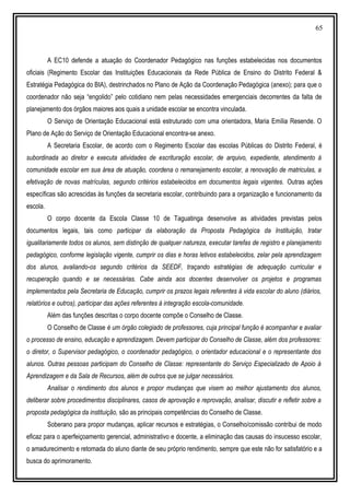 65
A EC10 defende a atuação do Coordenador Pedagógico nas funções estabelecidas nos documentos
oficiais (Regimento Escolar das Instituições Educacionais da Rede Pública de Ensino do Distrito Federal &
Estratégia Pedagógica do BIA), destrinchados no Plano de Ação da Coordenação Pedagógica (anexo); para que o
coordenador não seja “engolido” pelo cotidiano nem pelas necessidades emergenciais decorrentes da falta de
planejamento dos órgãos maiores aos quais a unidade escolar se encontra vinculada.
O Serviço de Orientação Educacional está estruturado com uma orientadora, Maria Emília Resende. O
Plano de Ação do Serviço de Orientação Educacional encontra-se anexo.
A Secretaria Escolar, de acordo com o Regimento Escolar das escolas Públicas do Distrito Federal, é
subordinada ao diretor e executa atividades de escrituração escolar, de arquivo, expediente, atendimento à
comunidade escolar em sua área de atuação, coordena o remanejamento escolar, a renovação de matriculas, a
efetivação de novas matrículas, segundo critérios estabelecidos em documentos legais vigentes. Outras ações
específicas são acrescidas às funções da secretaria escolar, contribuindo para a organização e funcionamento da
escola.
O corpo docente da Escola Classe 10 de Taguatinga desenvolve as atividades previstas pelos
documentos legais, tais como participar da elaboração da Proposta Pedagógica da Instituição, tratar
igualitariamente todos os alunos, sem distinção de qualquer natureza, executar tarefas de registro e planejamento
pedagógico, conforme legislação vigente, cumprir os dias e horas letivos estabelecidos, zelar pela aprendizagem
dos alunos, avaliando-os segundo critérios da SEEDF, traçando estratégias de adequação curricular e
recuperação quando e se necessárias. Cabe ainda aos docentes desenvolver os projetos e programas
implementados pela Secretaria de Educação, cumprir os prazos legais referentes à vida escolar do aluno (diários,
relatórios e outros), participar das ações referentes à integração escola-comunidade.
Além das funções descritas o corpo docente compõe o Conselho de Classe.
O Conselho de Classe é um órgão colegiado de professores, cuja principal função é acompanhar e avaliar
o processo de ensino, educação e aprendizagem. Devem participar do Conselho de Classe, além dos professores:
o diretor, o Supervisor pedagógico, o coordenador pedagógico, o orientador educacional e o representante dos
alunos. Outras pessoas participam do Conselho de Classe: representante do Serviço Especializado de Apoio à
Aprendizagem e da Sala de Recursos, além de outros que se julgar necessários.
Analisar o rendimento dos alunos e propor mudanças que visem ao melhor ajustamento dos alunos,
deliberar sobre procedimentos disciplinares, casos de aprovação e reprovação, analisar, discutir e refletir sobre a
proposta pedagógica da instituição, são as principais competências do Conselho de Classe.
Soberano para propor mudanças, aplicar recursos e estratégias, o Conselho/comissão contribui de modo
eficaz para o aperfeiçoamento gerencial, administrativo e docente, a eliminação das causas do insucesso escolar,
o amadurecimento e retomada do aluno diante de seu próprio rendimento, sempre que este não for satisfatório e a
busca do aprimoramento.
 