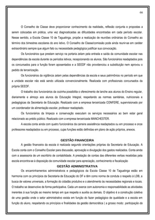 66
O Conselho de Classe deve proporcionar conhecimento da realidade, reflexão conjunta e propostas a
serem colocadas em prática, uma vez diagnosticadas as dificuldades encontradas em cada período escolar.
Nesse sentido, a Escola Classe 10 de Taguatinga, propõe a realização de reuniões ordinárias do Conselho ao
término dos bimestres escolares do ano letivo. O Conselho de Classe/comissão pode ainda reunir-se em caráter
extraordinário sempre que algum fato ou necessidade pedagógica justificar sua convocação.
Os funcionários que prestam serviço na portaria zelam pela entrada e saída da comunidade escolar nas
dependências da escola durante os períodos letivos, recepcionando os alunos. São funcionários readaptados pois
os concursados para a função foram aposentados e a SEEDF não providenciou a substituição nem aprovou o
pedido de terceirização.
Os funcionários da vigilância zelam pelas dependências da escola e seus patrimônios no período em que
a unidade escolar não está sendo utilizada convencionalmente. Realizada com profissionais concursados da
própria SEEDF.
O trabalho dos funcionários da cozinha possibilita o oferecimento de lanche aos alunos do Ensino regular,
diariamente e almoço aos alunos da Educação Integral, respeitando as normas sanitárias, nutricionais e
pedagógicas da Secretaria de Educação. Realizado com a empresa terceirizada CONFERE, supervisionado por
um coordenador de alimentação escolar, professor readaptado.
Os funcionários da limpeza e conservação executam os serviços necessários ao bem estar geral
relacionado ao prédio público. Realizado com a empresa terceirizada MANCHESTER.
A escola conta ainda com quatro funcionários da carreira assistência readaptados ou em processo e onze
professores readaptados ou em processo, cujas funções estão definidas em plano de ação próprios, anexos.
GESTÃO FINANCEIRA
A gestão financeira da escola é realizada segundo orientações próprias da Secretaria de Educação. A
Escola conta com o Conselho Escolar para discussão, aprovação e divulgação dos gastos realizados. Conta ainda
com a assessoria de um escritório de contabilidade. A prestação de contas das diferentes verbas recebidas pela
escola encontra-se à disposição da comunidade escolar para apreciação, conhecimento e fiscalização
GESTÃO ADMINISTRATIVA
Os encaminhamentos administrativos e pedagógicos da Escola Classe 10 de Taguatinga estão em
harmonia com os princípios da Secretaria de Educação do DF e têm como norma de conduta o respeito à LDB, a
busca de valores universais, a formação do cidadão produtivo e o atendimento às necessidades regionais e locais.
O trabalho se desenvolve de forma participativa. Cada um exerce com autonomia e responsabilidade as atividades
inerentes à sua função ao mesmo tempo em que respeita e auxilia os demais. O objetivo é a construção coletiva
de uma gestão onde o setor administrativo exista em função do fazer pedagógico de qualidade e a escola em
função do aluno, respeitando os princípios e finalidades da gestão democrática ( a grosso modo: participação da
 