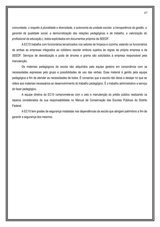 67
comunidade, o respeito à pluralidade e diversidade, a autonomia da unidade escolar, a transparência da gestão, a
garantia da qualidade social, a democratização das relações pedagógicas e de trabalho, a valorização do
profissional da educação.), todos explicitados em documentos próprios da SEEDF.
A EC10 trabalha com funcionários terceirizados nos setores de limpeza e cozinha; estando os funcionários
de ambas as empresas integrados ao cotidiano escolar embora sujeitos às regras da própria empresa e da
SEEDF. Serviços de desratização e poda de árvores e grama são solicitados à empresa responsável pela
manutenção.
Os materiais pedagógicos da escola são adquiridos pela equipe gestora em consonância com as
necessidades expressas pelo grupo e possibilidades de uso das verbas. Esse material é gerido pela equipe
pedagógica a fim de atender as necessidades de todos. É consenso que a escola não deixa a desejar no que se
refere aos materiais necessários ao desenvolvimento do trabalho pedagógico. É o trabalho administrativo a serviço
do fazer pedagógico.
A equipe diretiva da EC10 compromete-se com o zelo e manutenção do prédio público realizando os
reparos considerados de sua responsabilidade no Manual de Conservação das Escolas Públicas do Distrito
Federal.
A EC10 tem grades de segurança instaladas nas dependências da escola que abrigam patrimônio a fim de
garantir a segurança dos mesmos.
 