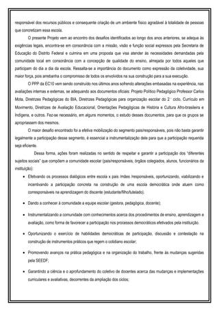 responsável dos recursos públicos e consequente criação de um ambiente físico agradável à totalidade de pessoas
que concretizam essa escola.
O presente Projeto vem ao encontro dos desafios identificados ao longo dos anos anteriores, se adequa às
exigências legais, encontra-se em consonância com a missão, visão e função social expressos pela Secretaria de
Educação do Distrito Federal e culmina em uma proposta que visa atender às necessidades demandadas pela
comunidade local em consonância com a concepção de qualidade do ensino, almejada por todos aqueles que
participam do dia a dia da escola. Ressalta-se a importância do documento como expressão da coletividade, sua
maior força, pois arrebanha o compromisso de todos os envolvidos na sua construção para a sua execução.
O PPP da EC10 vem sendo construído nos últimos anos sofrendo alterações embasadas na experiência, nas
avaliações internas e externas, se adequando aos documentos oficiais: Projeto Político Pedagógico Professor Carlos
Mota, Diretrizes Pedagógicas do BIA, Diretrizes Pedagógicas para organização escolar do 2˚ ciclo, Currículo em
Movimento, Diretrizes de Avaliação Educacional, Orientações Pedagógicas de História e Cultura Afro-brasileira e
Indígena, e outros. Fez-se necessário, em alguns momentos, o estudo desses documentos, para que os grupos se
apropriassem dos mesmos.
O maior desafio encontrado foi a efetiva mobilização do segmento pais/responsáveis, pois não basta garantir
legalmente a participação desse segmento, é essencial a instrumentalização dele para que a participação requerida
seja eficiente.
Dessa forma, ações foram realizadas no sentido de respeitar e garantir a participação dos “diferentes
sujeitos sociais” que compõem a comunidade escolar (pais/responsáveis, órgãos colegiados, alunos, funcionários da
instituição):
• Efetivando os processos dialógicos entre escola x pais /mães /responsáveis, oportunizando, viabilizando e
incentivando a participação concreta na construção de uma escola democrática onde atuem como
corresponsáveis na aprendizagem do discente (estudante/filho/tutelado).
• Dando a conhecer à comunidade a equipe escolar (gestora, pedagógica, docente);
• Instrumentalizando a comunidade com conhecimentos acerca dos procedimentos de ensino, aprendizagem e
avaliação, como forma de favorecer a participação nos processos democráticos efetivados pela instituição.
• Oportunizando o exercício de habilidades democráticas de participação, discussão e contestação na
construção de instrumentos práticos que regem o cotidiano escolar;
• Promovendo avanços na prática pedagógica e na organização do trabalho, frente às mudanças sugeridas
pela SEEDF;
• Garantindo a ciência e o aprofundamento do coletivo de docentes acerca das mudanças e implementações
curriculares e avaliativas, decorrentes da ampliação dos ciclos;
 