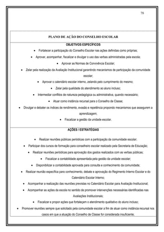 78
PLANO DE AÇÃO DO CONSELHO ESCOLAR
OBJETIVOS ESPECÍFICOS
• Fortalecer a participação do Conselho Escolar nas ações definidas como próprias;
• Aprovar, acompanhar, fiscalizar e divulgar o uso das verbas administradas pela escola;
• Aprovar as Normas de Convivência Escolar;
• Zelar pela realização da Avaliação Institucional garantindo mecanismos de participação da comunidade
escolar;
• Aprovar o calendário escolar interno, zelando pelo cumprimento do mesmo;
• Zelar pela qualidade do atendimento ao aluno incluso;
• Intermediar conflitos de natureza pedagógica ou administrativa, quando necessário;
• Atuar como instância recursal para o Conselho de Classe;
• Divulgar e debater os índices de rendimento, evasão e repetência propondo mecanismos que assegurem a
aprendizagem;
• Fiscalizar a gestão da unidade escolar.
AÇÕES / ESTRATÉGIAS
• Realizar reuniões públicas periódicas com a participação da comunidade escolar;
• Participar dos cursos de formação para conselheiro escolar realizado pela Secretaria de Educação;
• Realizar reuniões periódicas para aprovação dos gastos realizados com as verbas públicas;
• Fiscalizar a contabilidade apresentada pela gestão da unidade escolar;
• Disponibilizar a contabilidade aprovada para consulta e conhecimento da comunidade;
• Realizar reunião específica para conhecimento, debate e aprovação do Regimento Interno Escolar e do
Calendário Escolar Interno;
• Acompanhar a realização das reuniões previstas no Calendário Escolar para Avaliação Institucional;
• Acompanhar as ações da escola no sentido de promover intervenções necessárias identificadas nas
Avaliações Institucionais;
• Fiscalizar e propor ações que fortaleçam o atendimento qualitativo do aluno incluso;
• Promover reuniões sempre que solicitado pela comunidade escolar a fim de atuar como instância recursal nos
casos em que a atuação do Conselho de Classe for considerada insuficiente;
 