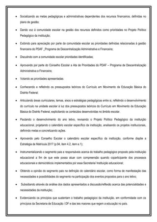 • Socializando as metas pedagógicas e administrativas dependentes dos recursos financeiros, definidas no
plano de gestão;
• Dando voz à comunidade escolar na gestão dos recursos definidos como prioridades no Projeto Político
Pedagógico da instituição;
• Exibindo para apreciação por parte da comunidade escolar as prioridades definidas relacionadas à gestão
financeira do PDAF _Programa de Descentralização Administrativa e Financeira;
• Discutindo com a comunidade escolar prioridades identificadas;
• Aprovando por parte do Conselho Escolar a Ata de Prioridades do PDAF – Programa de Descentralização
Administrativa e Financeira;
• Votando as prioridades apresentadas.
• Conhecendo e refletindo os pressupostos teóricos do Currículo em Movimento da Educação Básica do
Distrito Federal;
• Articulando áreas curriculares, temas, eixos e estratégias pedagógicas entre si, refletindo o desenvolvimento
do currículo na unidade escolar à luz dos pressupostos teóricos do Currículo em Movimento da Educação
Básica do Distrito Federal, explicitando os conteúdos desenvolvidas no âmbito escolar.
• Pautando o desenvolvimento do ano letivo, revisando o Projeto Político Pedagógico da instituição
educacional, projetando o calendário escolar específico da instituição, analisando os projetos institucionais,
definindo metas e concretizando ações.
• Aprovando pelo Conselho Escolar o calendário escolar específico da instituição, conforme dispõe a
Estratégia de Matrícula 2017 (p.94, item 4.2, item e.1);
• Instrumentalizando o segmento pais e responsáveis acerca do trabalho pedagógico proposto pela instituição
educacional a fim de que este possa atuar com compreensão quando coparticipante dos processos
educacionais e democráticos implementados por essa Secretaria/ Instituição educacional;
• Obtendo a opinião do segmento pais na definição do calendário escolar, como forma de manifestação das
necessidades e possibilidades do segmento na participação dos eventos propostos para o ano letivo;
• Subsidiando através da análise dos dados apresentados a discussão/reflexão acerca das potencialidades e
necessidades da instituição;
• Evidenciando os princípios que sustentam o trabalho pedagógico da instituição, em conformidade com os
princípios da Secretaria de Educação / DF e das leis maiores que regem a educação no país.
 