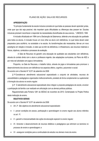 85
PLANO DE AÇÃO: SALA DE RECURSOS
APRESENTAÇÃO
“O princípio fundamental da escola inclusiva consiste em que todas as pessoas devem aprender juntas,
onde quer que isto seja possível, não importam quais dificuldades ou diferenças elas possam ter. Escolas
inclusivas precisam reconhecer e responder às necessidades diversificadas de seus alunos...” UNESCO, 1994
A inclusão oficializada em 1994 com a Declaração de Salamanca, defende uma educação de qualidade
para todos os alunos. A inclusão trouxe um novo olhar ao aluno com deficiência, no qual todos devem estar
preparados para acolhê-lo, na sociedade e na escola. As transformações são necessárias, têm-se um novo
paradigma em relação à inclusão, à visão que se têm da deficiência, à infraestrutura, aos recursos materiais e
físicos, objetivos, conteúdos e processos de avaliação.
A Sala de Recursos irá garantir uma educação de qualidade aos estudantes com deficiência,
através do contato direto com o aluno e professora regente, das adaptações curriculares, do Plano de AEE e
por meio da ludicidade com jogos e brincadeiras.
Proponho, na Sala de Recursos, o trabalho lúdico, através de jogos e brincadeiras para promover o
desenvolvimento dos alunos com deficiência nos aspectos afetivo, cognitivo, psicomotor e social.
De acordo com o Decreto N° 6.571 de setembro de 2008
§ 1º Considera-se atendimento educacional especializado o conjunto de atividades, recursos de
acessibilidade e pedagógicos organizados institucionalmente, prestado de forma complementar ou suplementar
à formação dos alunos no ensino regular.
§ 2o
O atendimento educacional especializado deve integrar a proposta pedagógica da escola, envolver
a participação da família e ser realizado em articulação com as demais políticas públicas.
Regulamentado pela Portaria 1281 da SEDUC de novembro de 2010. Contemplado no Projeto Político
desta instituição de ensino.
OBJETIVOS GERAIS
De acordo com o Decreto N° 6.571 de setembro de 2008
• Art. 2o
São objetivos do atendimento educacional especializado:
• I – prover condições de acesso, participação e aprendizagem no ensino regular aos alunos referidos
no art. 1º;
• II – garantir a transversalidade das ações da educação especial no ensino regular;
• III – fomentar o desenvolvimento de recursos didáticos e pedagógicos que eliminem as barreiras no
processo de ensino e aprendizagem; e
• IV – assegurar condições para a continuidade de estudos nos demais níveis de ensino.
 