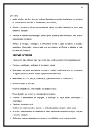 86
Entre outros:
• Apoiar, orientar e atender o aluno e o professor diante das necessidades de adaptação e organização
do currículo escolar, com base na filosofia da educação inclusiva;
• Orientar e conscientizar toda a comunidade escolar sobre a importância da inclusão na escola como
também na sociedade;
• Fortalecer a autonomia dos alunos para decidir, opinar, escolher e tomar iniciativas a partir de suas
necessidades e motivações;
• Promover a motivação, a interação e o conhecimento através de jogos, brincadeiras e atividades
pedagógicas diferenciadas, proporcionando uma aprendizagem significativa e adaptada a cada
educando com deficiência.
OBJETIVOS ESPECÍFICOS
• Trabalhar com jogos artísticos, jogos expressivos, jogos sensitivos, jogos recreativos e pedagógicos;
• Promover a socialização e a interação de forma alegre e lúdica;
• Desenvolver a autonomia, a autoestima, o respeito, a iniciativa, tomada de decisões e o cumprimento
às regras que no futuro poderão alicerçar a personalidade do educando;
• Desenvolver o raciocínio, atenção, concentração, o pensamento criativo e o senso crítico;
• Realizar atividades de pesquisa;
• Desenvolver habilidades e potencialidades através da ludicidade;
• Propor atividades que ampliem as habilidades de memorização;
• Favorecer o aprimoramento da linguagem, a construção da língua escrita, comunicação e
interpretação;
• Trabalhar o esquema corporal;
• Contribuir com o conhecimento, o respeito e os cuidados que se deve ter com o próprio corpo;
• Promover o desenvolvimento de valores básicos para o exercício da cidadania voltados para o respeito
a si mesmo e ao outro;
• Confeccionar materiais pedagógicos para os alunos com deficiência, conforme a necessidade;
 