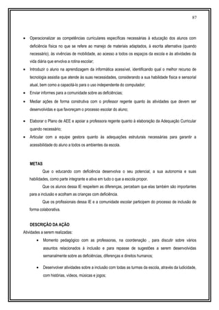87
• Operacionalizar as competências curriculares específicas necessárias à educação dos alunos com
deficiência física no que se refere ao manejo de materiais adaptados, à escrita alternativa (quando
necessário), às vivências de mobilidade, ao acesso a todos os espaços da escola e às atividades da
vida diária que envolva a rotina escolar;
• Introduzir o aluno na aprendizagem da informática acessível, identificando qual o melhor recurso de
tecnologia assistia que atende às suas necessidades, considerando a sua habilidade física e sensorial
atual, bem como a capacitá-lo para o uso independente do computador;
• Enviar informes para a comunidade sobre as deficiências;
• Mediar ações de forma construtiva com o professor regente quanto às atividades que devem ser
desenvolvidas e que favoreçam o processo escolar do aluno;
• Elaborar o Plano de AEE e apoiar a professora regente quanto à elaboração da Adequação Curricular
quando necessário;
• Articular com a equipe gestora quanto às adequações estruturais necessárias para garantir a
acessibilidade do aluno a todos os ambientes da escola.
METAS
Que o educando com deficiência desenvolva o seu potencial, a sua autonomia e suas
habilidades, como parte integrante e ativa em tudo o que a escola propor.
Que os alunos dessa IE respeitem as diferenças, percebam que elas também são importantes
para a inclusão e acolham as crianças com deficiência.
Que os profissionais dessa IE e a comunidade escolar participem do processo de inclusão de
forma colaborativa.
DESCRIÇÃO DA AÇÃO
Atividades a serem realizadas:
• Momento pedagógico com as professoras, na coordenação , para discutir sobre vários
assuntos relacionados à inclusão e para repasse de sugestões a serem desenvolvidas
semanalmente sobre as deficiências, diferenças e direitos humanos;
• Desenvolver atividades sobre a inclusão com todas as turmas da escola, através da ludicidade,
com histórias, vídeos, músicas e jogos;
 