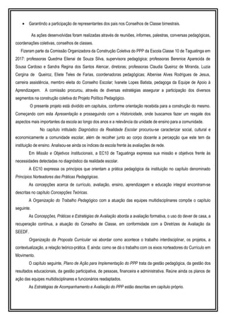 • Garantindo a participação de representantes dos pais nos Conselhos de Classe bimestrais.
As ações desenvolvidas foram realizadas através de reuniões, informes, palestras, conversas pedagógicas,
coordenações coletivas, conselhos de classes.
Fizeram parte da Comissão Organizadora da Construção Coletiva do PPP da Escola Classe 10 de Taguatinga em
2017: professoras Quedma Elienai de Souza Silva, supervisora pedagógica; professoras Berenice Aparecida de
Sousa Cardoso e Sandra Regina dos Santos Alencar, diretoras; professoras Claudia Queiroz de Miranda, Luzia
Cergina de Queiroz, Eliete Teles de Farias, coordenadoras pedagógicas; Albenise Alves Rodrigues de Jesus,
carreira assistência, membro eleita do Conselho Escolar; Ivanete Lopes Batista, pedagoga da Equipe de Apoio à
Aprendizagem. A comissão procurou, através de diversas estratégias assegurar a participação dos diversos
segmentos na construção coletiva do Projeto Político Pedagógico.
O presente projeto está dividido em capítulos, conforme orientação recebida para a construção do mesmo.
Começando com esta Apresentação e prosseguindo com a Historicidade, onde buscamos fazer um resgate dos
aspectos mais importantes da escola ao longo dos anos e a relevância da unidade de ensino para a comunidade.
No capítulo intitulado Diagnóstico da Realidade Escolar procurou-se caracterizar social, cultural e
economicamente a comunidade escolar, além de recolher junto ao corpo docente a percepção que este tem da
instituição de ensino. Analisou-se ainda os índices da escola frente às avaliações de rede.
Em Missão e Objetivos Institucionais, a EC10 de Taguatinga expressa sua missão e objetivos frente às
necessidades detectadas no diagnóstico da realidade escolar.
A EC10 expressa os princípios que orientam a prática pedagógica da instituição no capítulo denominado
Princípios Norteadores das Práticas Pedagógicas.
As concepções acerca de currículo, avaliação, ensino, aprendizagem e educação integral encontram-se
descritas no capítulo Concepções Teóricas.
A Organização do Trabalho Pedagógico com a atuação das equipes multidisciplinares compõe o capítulo
seguinte.
As Concepções, Práticas e Estratégias de Avaliação aborda a avaliação formativa, o uso do dever de casa, a
recuperação contínua, a atuação do Conselho de Classe, em conformidade com a Diretrizes de Avaliação da
SEEDF.
Organização da Proposta Curricular vai abordar como acontece o trabalho interdisciplinar, os projetos, a
contextualização, a relação teórico-prática. E ainda: como se dá o trabalho com os eixos norteadores do Currículo em
Movimento.
O capítulo seguinte, Plano de Ação para Implementação do PPP trata da gestão pedagógica, da gestão dos
resultados educacionais, da gestão participativa, de pessoas, financeira e administrativa. Reúne ainda os planos de
ação das equipes multidisciplinares e funcionários readaptados.
As Estratégias de Acompanhamento e Avaliação do PPP estão descritas em capítulo próprio.
 